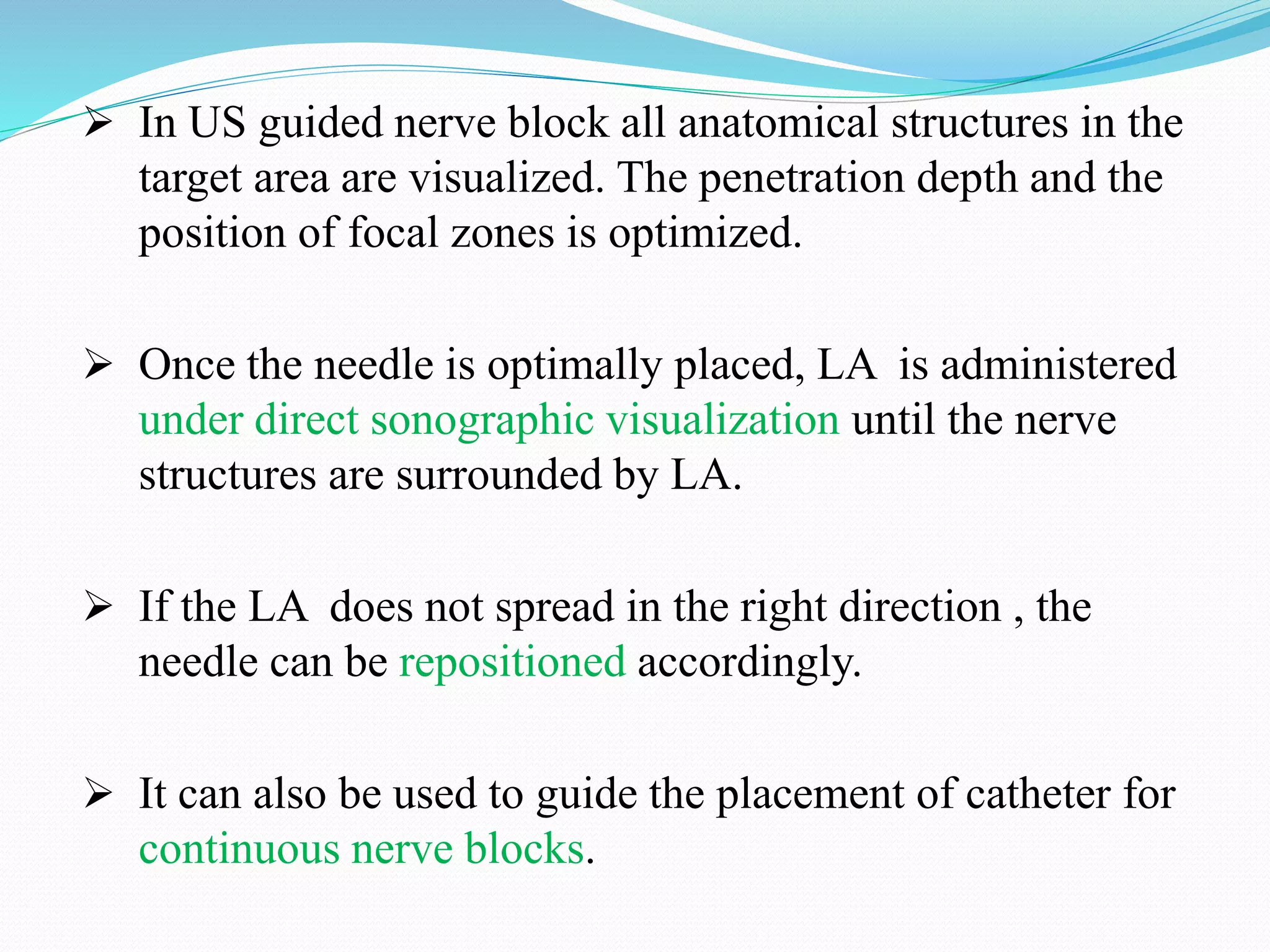  In US guided nerve block all anatomical structures in the
target area are visualized. The penetration depth and the
position of focal zones is optimized.
 Once the needle is optimally placed, LA is administered
under direct sonographic visualization until the nerve
structures are surrounded by LA.
 If the LA does not spread in the right direction , the
needle can be repositioned accordingly.
 It can also be used to guide the placement of catheter for
continuous nerve blocks.
 