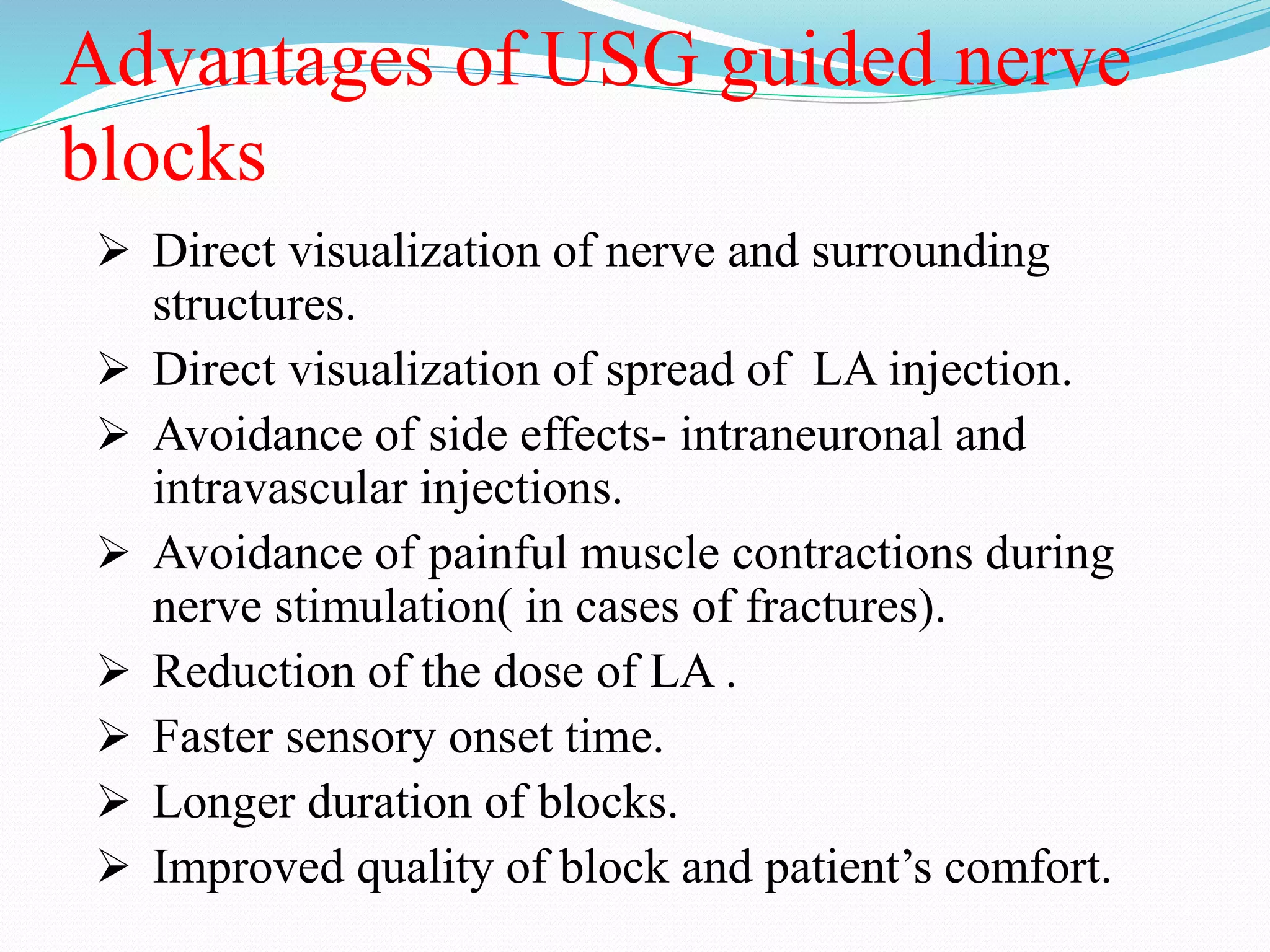 Advantages of USG guided nerve
blocks
 Direct visualization of nerve and surrounding
structures.
 Direct visualization of spread of LA injection.
 Avoidance of side effects- intraneuronal and
intravascular injections.
 Avoidance of painful muscle contractions during
nerve stimulation( in cases of fractures).
 Reduction of the dose of LA .
 Faster sensory onset time.
 Longer duration of blocks.
 Improved quality of block and patient’s comfort.
 
