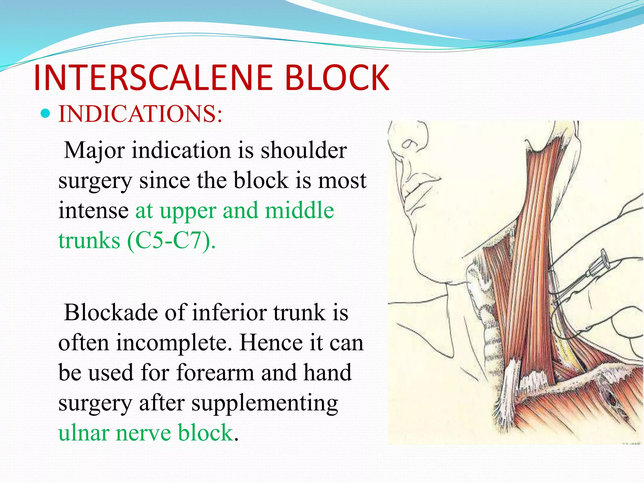 INTERSCALENE BLOCK
 INDICATIONS:
Major indication is shoulder
surgery since the block is most
intense at upper and middle
trunks (C5-C7).
Blockade of inferior trunk is
often incomplete. Hence it can
be used for forearm and hand
surgery after supplementing
ulnar nerve block.
 