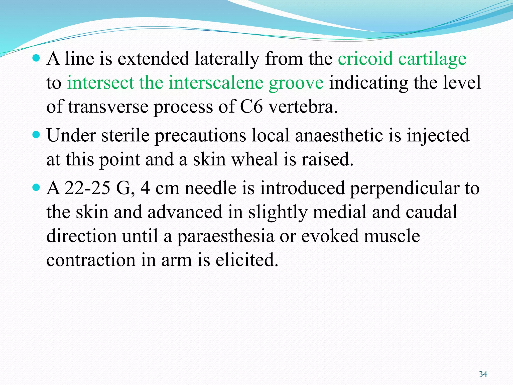  A line is extended laterally from the cricoid cartilage
to intersect the interscalene groove indicating the level
of transverse process of C6 vertebra.
 Under sterile precautions local anaesthetic is injected
at this point and a skin wheal is raised.
 A 22-25 G, 4 cm needle is introduced perpendicular to
the skin and advanced in slightly medial and caudal
direction until a paraesthesia or evoked muscle
contraction in arm is elicited.
34
 
