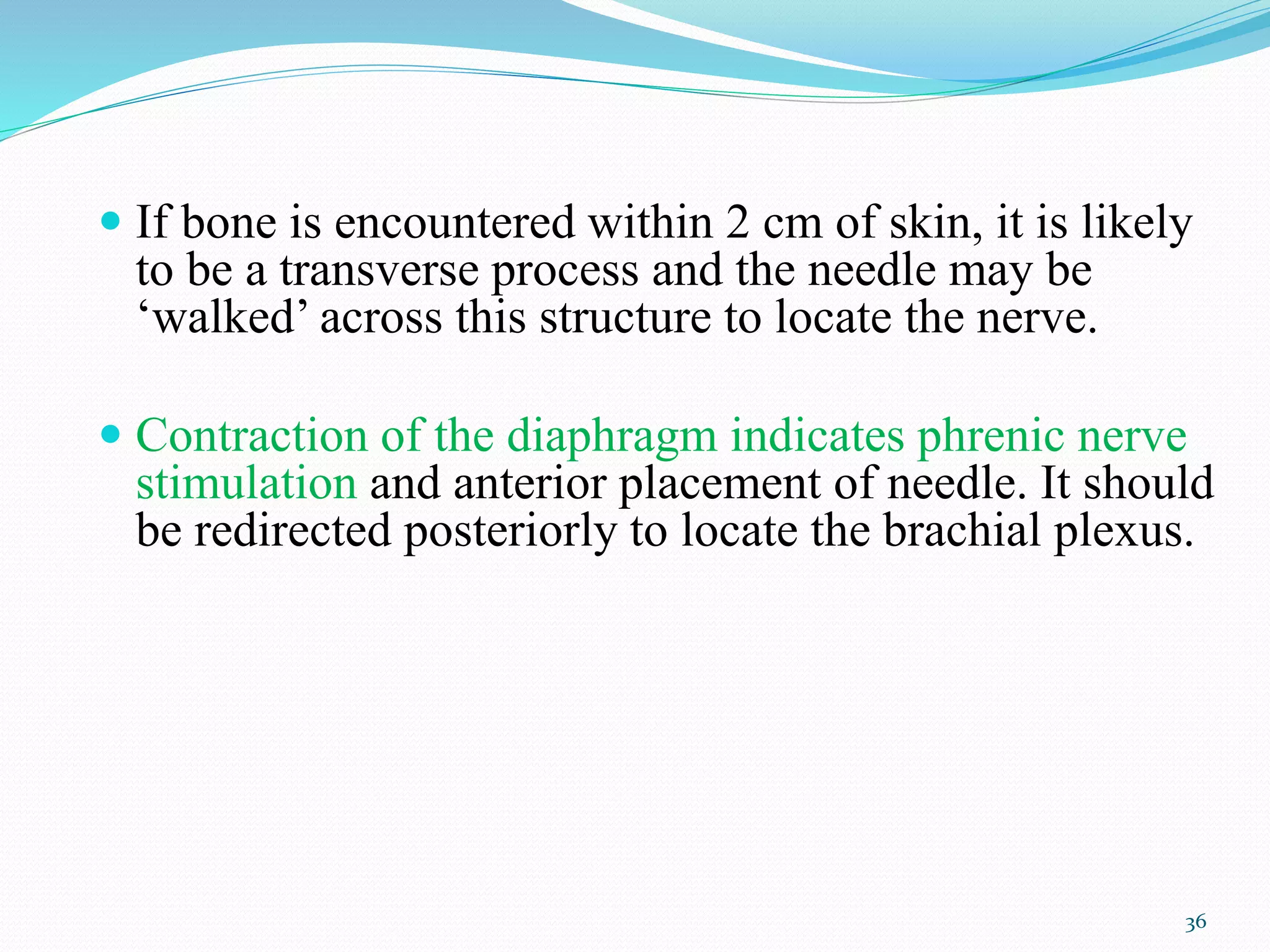  If bone is encountered within 2 cm of skin, it is likely
to be a transverse process and the needle may be
‘walked’ across this structure to locate the nerve.
 Contraction of the diaphragm indicates phrenic nerve
stimulation and anterior placement of needle. It should
be redirected posteriorly to locate the brachial plexus.
36
 