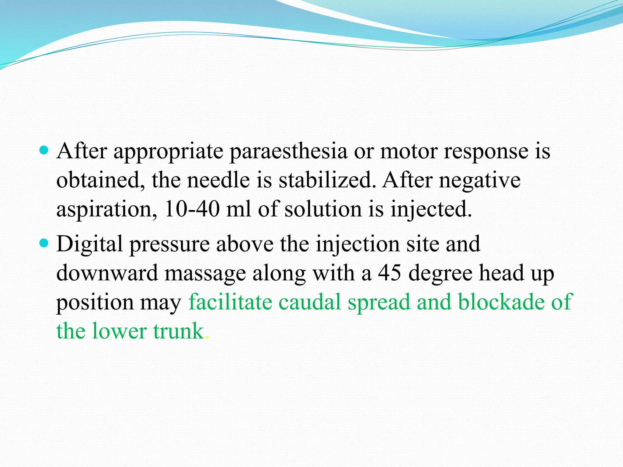  After appropriate paraesthesia or motor response is
obtained, the needle is stabilized. After negative
aspiration, 10-40 ml of solution is injected.
 Digital pressure above the injection site and
downward massage along with a 45 degree head up
position may facilitate caudal spread and blockade of
the lower trunk.
 