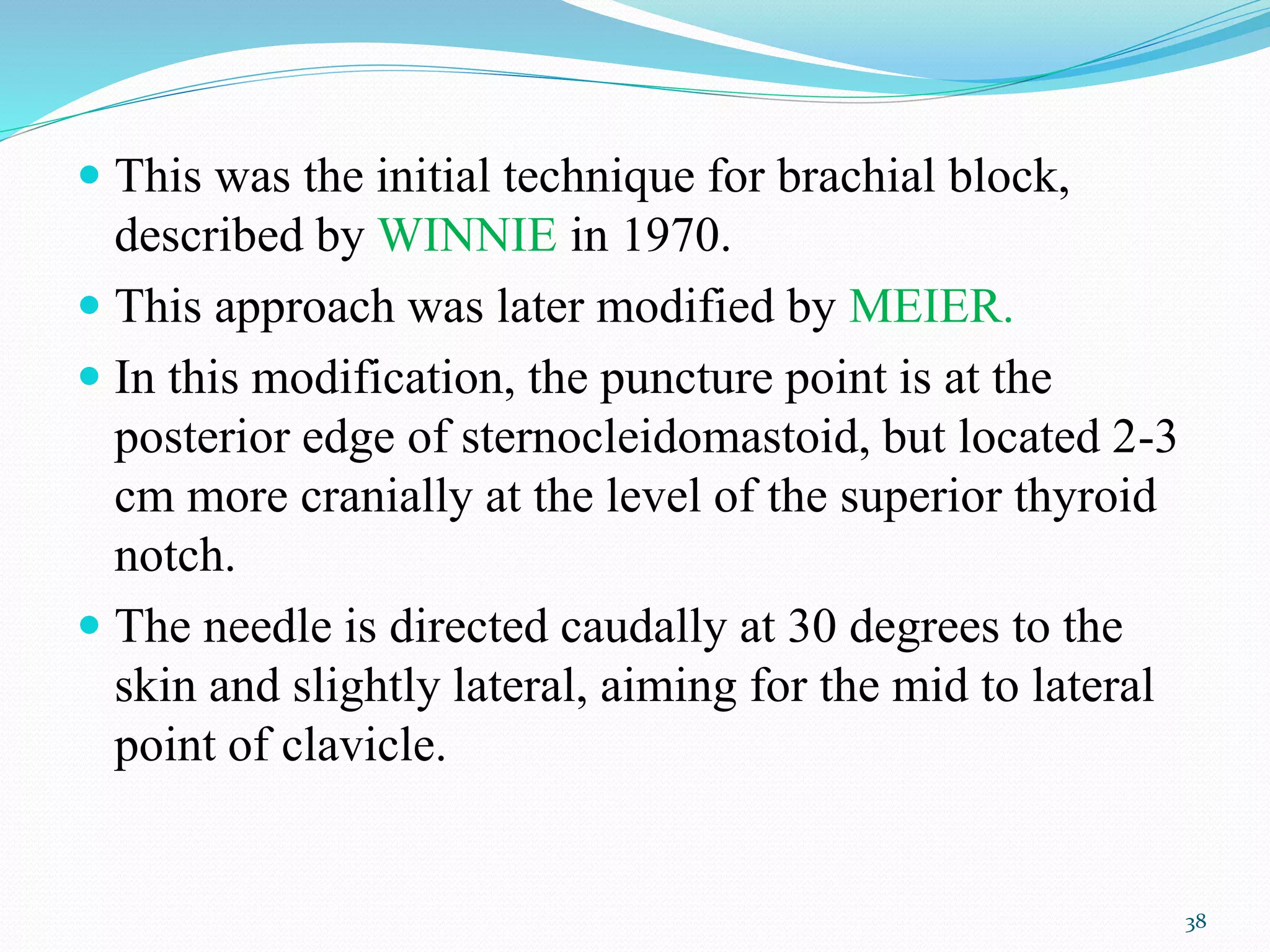  This was the initial technique for brachial block,
described by WINNIE in 1970.
 This approach was later modified by MEIER.
 In this modification, the puncture point is at the
posterior edge of sternocleidomastoid, but located 2-3
cm more cranially at the level of the superior thyroid
notch.
 The needle is directed caudally at 30 degrees to the
skin and slightly lateral, aiming for the mid to lateral
point of clavicle.
38
 