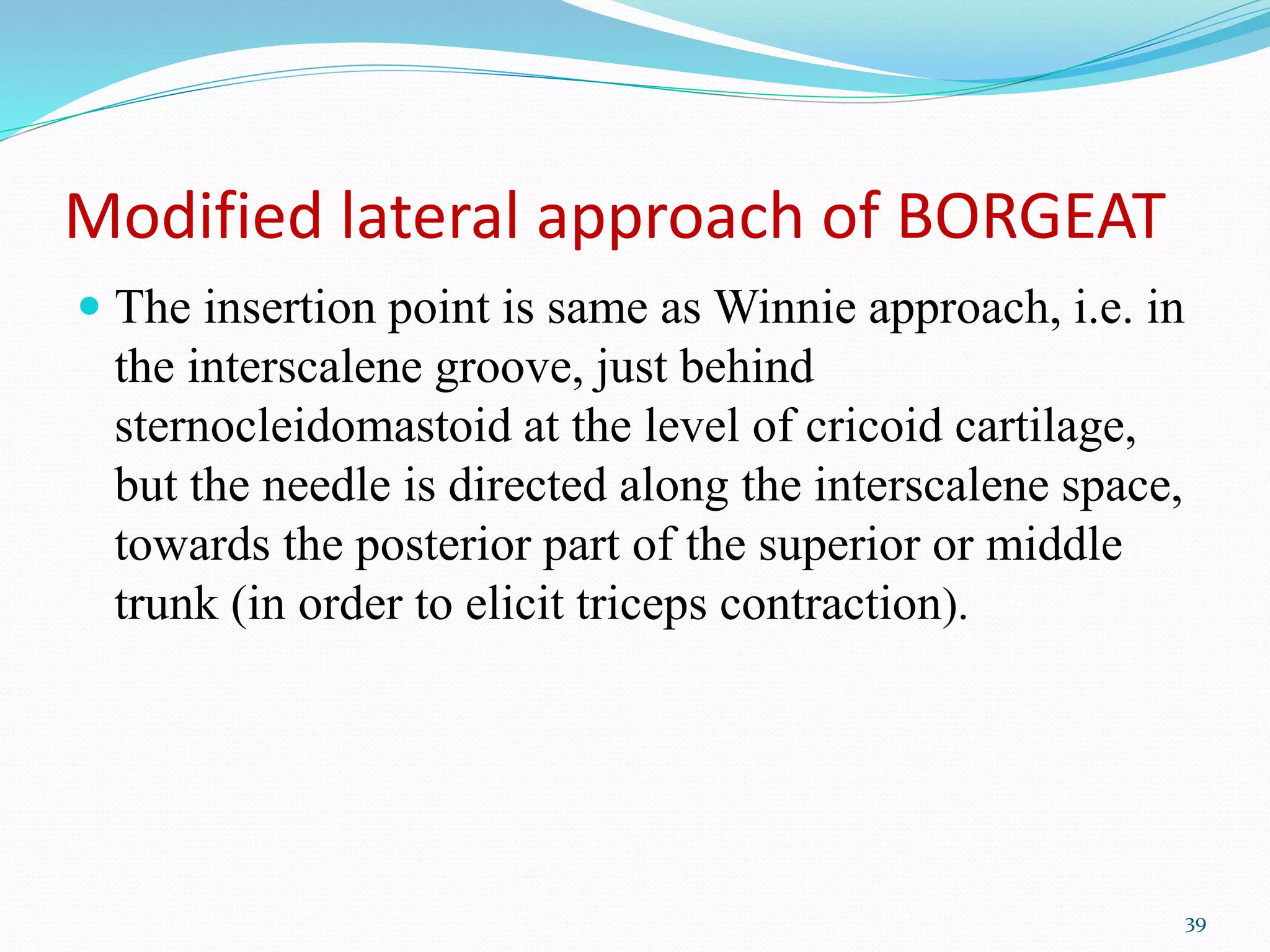 Modified lateral approach of BORGEAT
 The insertion point is same as Winnie approach, i.e. in
the interscalene groove, just behind
sternocleidomastoid at the level of cricoid cartilage,
but the needle is directed along the interscalene space,
towards the posterior part of the superior or middle
trunk (in order to elicit triceps contraction).
39
 