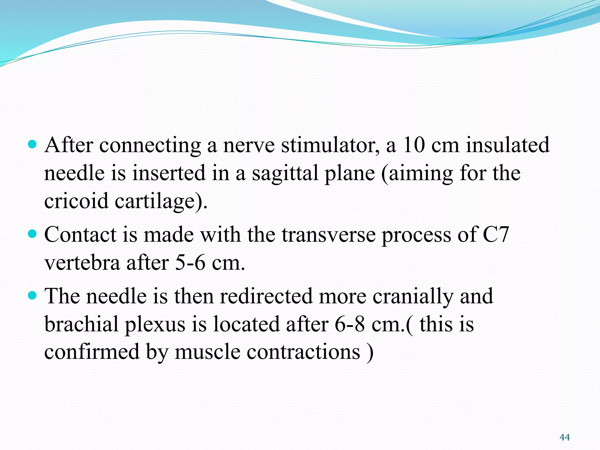  After connecting a nerve stimulator, a 10 cm insulated
needle is inserted in a sagittal plane (aiming for the
cricoid cartilage).
 Contact is made with the transverse process of C7
vertebra after 5-6 cm.
 The needle is then redirected more cranially and
brachial plexus is located after 6-8 cm.( this is
confirmed by muscle contractions )
44
 