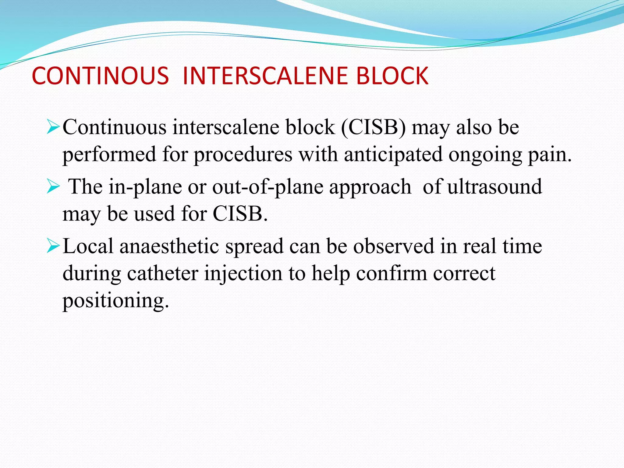 CONTINOUS INTERSCALENE BLOCK
Continuous interscalene block (CISB) may also be
performed for procedures with anticipated ongoing pain.
 The in-plane or out-of-plane approach of ultrasound
may be used for CISB.
Local anaesthetic spread can be observed in real time
during catheter injection to help confirm correct
positioning.
 