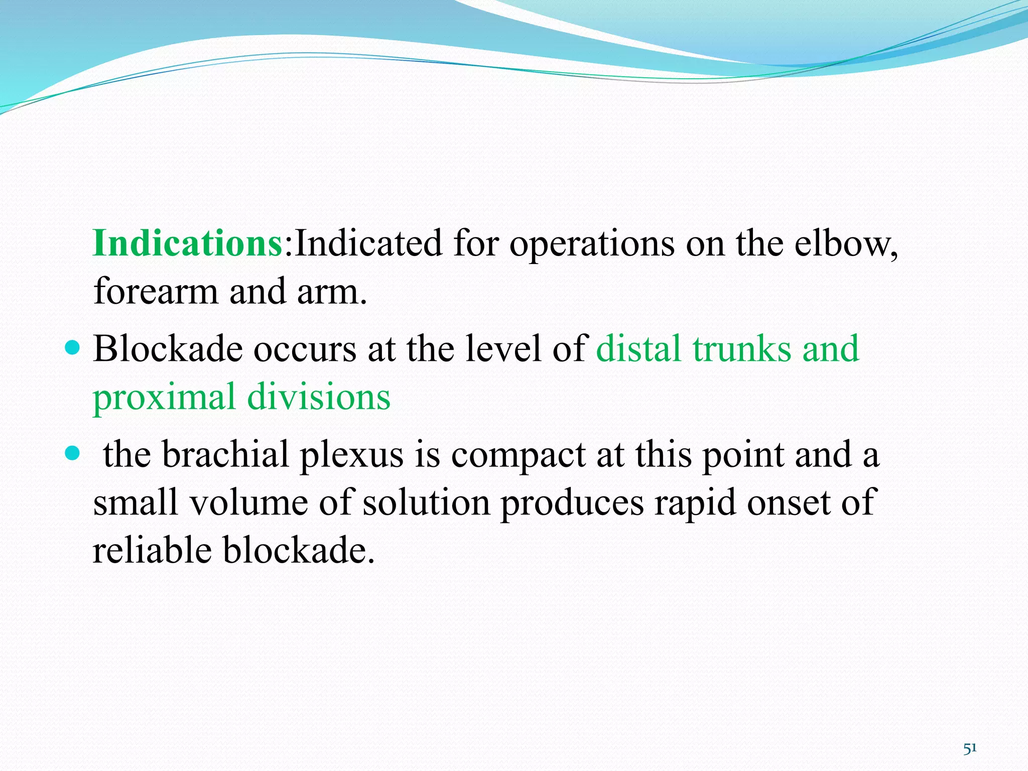Indications:Indicated for operations on the elbow,
forearm and arm.
 Blockade occurs at the level of distal trunks and
proximal divisions
 the brachial plexus is compact at this point and a
small volume of solution produces rapid onset of
reliable blockade.
51
 