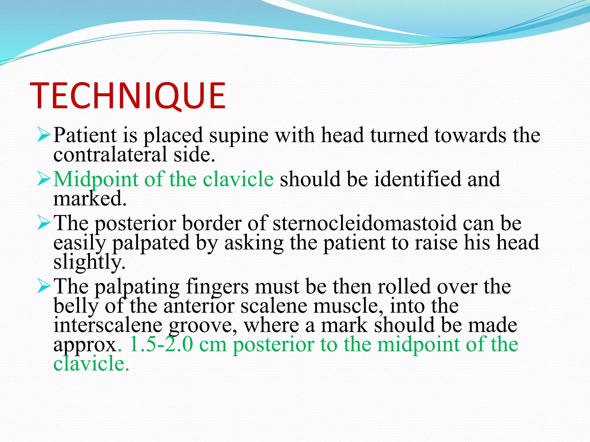 TECHNIQUE
Patient is placed supine with head turned towards the
contralateral side.
Midpoint of the clavicle should be identified and
marked.
The posterior border of sternocleidomastoid can be
easily palpated by asking the patient to raise his head
slightly.
The palpating fingers must be then rolled over the
belly of the anterior scalene muscle, into the
interscalene groove, where a mark should be made
approx. 1.5-2.0 cm posterior to the midpoint of the
clavicle.
 