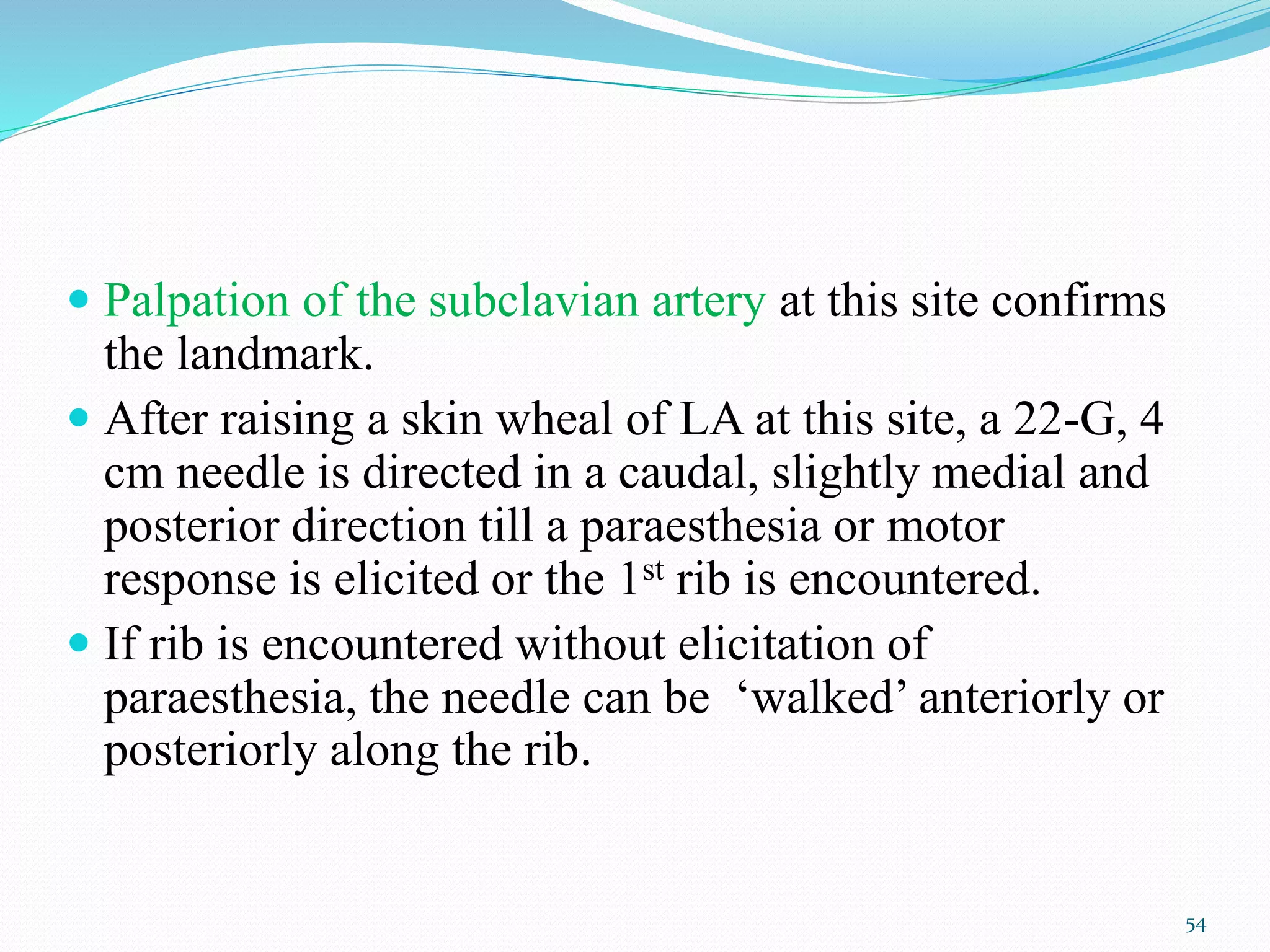  Palpation of the subclavian artery at this site confirms
the landmark.
 After raising a skin wheal of LA at this site, a 22-G, 4
cm needle is directed in a caudal, slightly medial and
posterior direction till a paraesthesia or motor
response is elicited or the 1st rib is encountered.
 If rib is encountered without elicitation of
paraesthesia, the needle can be ‘walked’ anteriorly or
posteriorly along the rib.
54
 