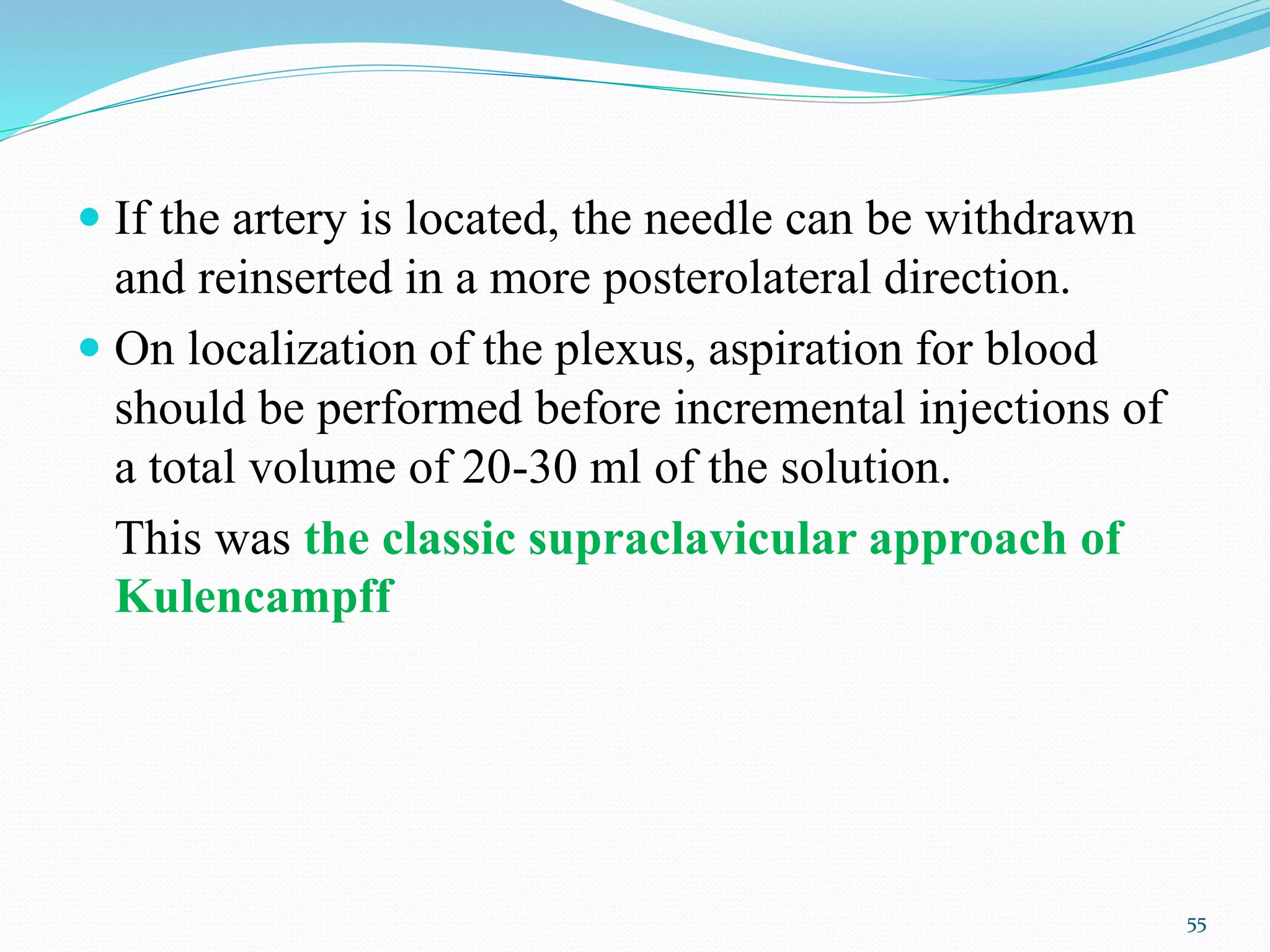  If the artery is located, the needle can be withdrawn
and reinserted in a more posterolateral direction.
 On localization of the plexus, aspiration for blood
should be performed before incremental injections of
a total volume of 20-30 ml of the solution.
This was the classic supraclavicular approach of
Kulencampff
55
 
