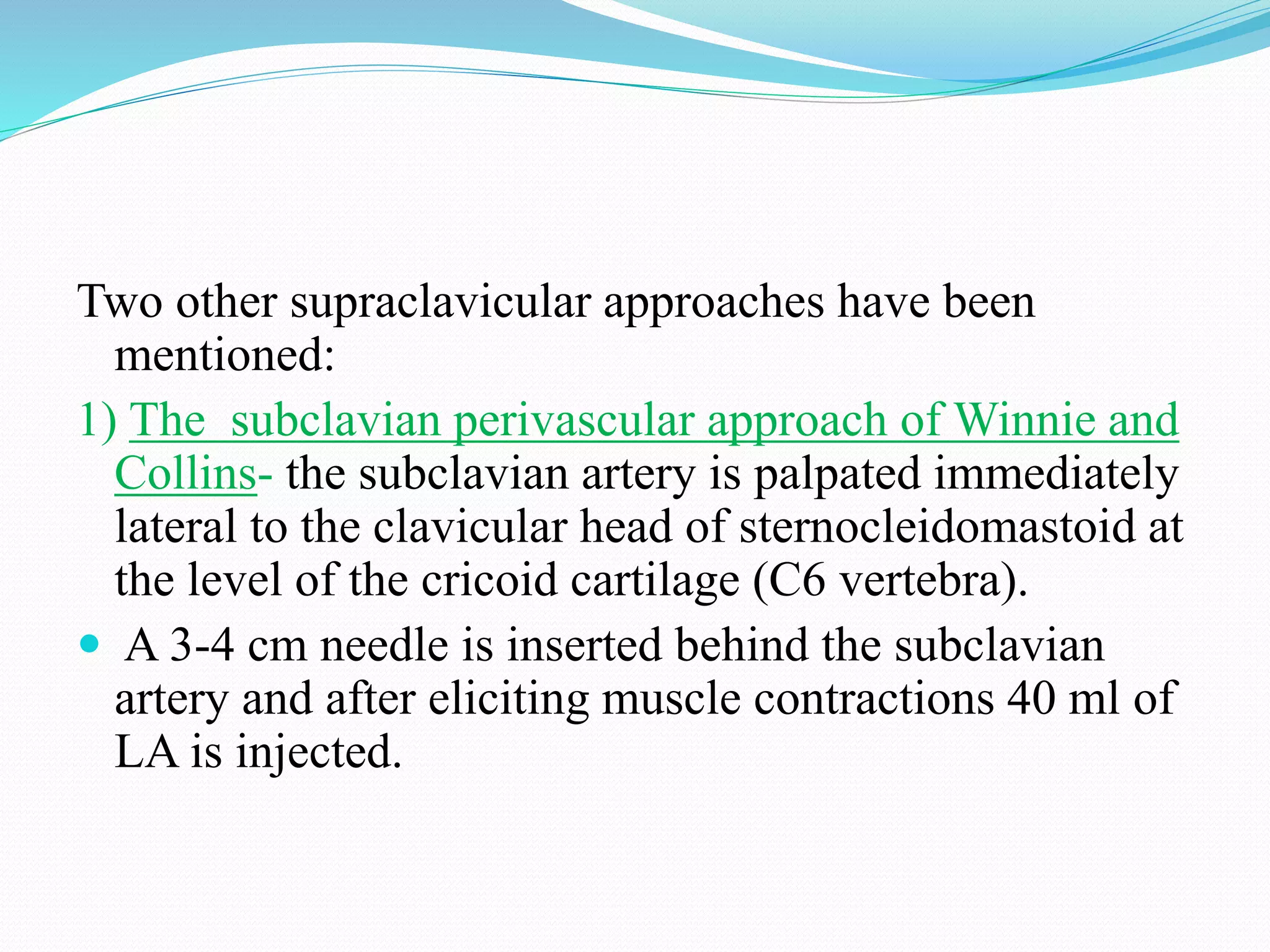 Two other supraclavicular approaches have been
mentioned:
1) The subclavian perivascular approach of Winnie and
Collins- the subclavian artery is palpated immediately
lateral to the clavicular head of sternocleidomastoid at
the level of the cricoid cartilage (C6 vertebra).
 A 3-4 cm needle is inserted behind the subclavian
artery and after eliciting muscle contractions 40 ml of
LA is injected.
 