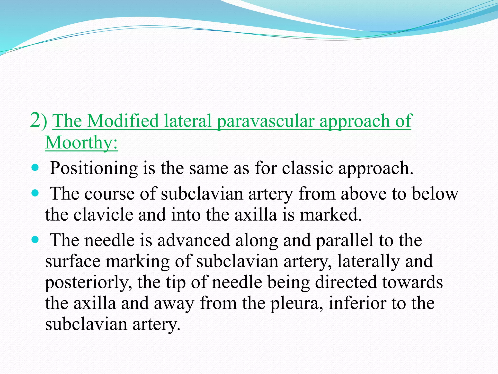 2) The Modified lateral paravascular approach of
Moorthy:
 Positioning is the same as for classic approach.
 The course of subclavian artery from above to below
the clavicle and into the axilla is marked.
 The needle is advanced along and parallel to the
surface marking of subclavian artery, laterally and
posteriorly, the tip of needle being directed towards
the axilla and away from the pleura, inferior to the
subclavian artery.
 