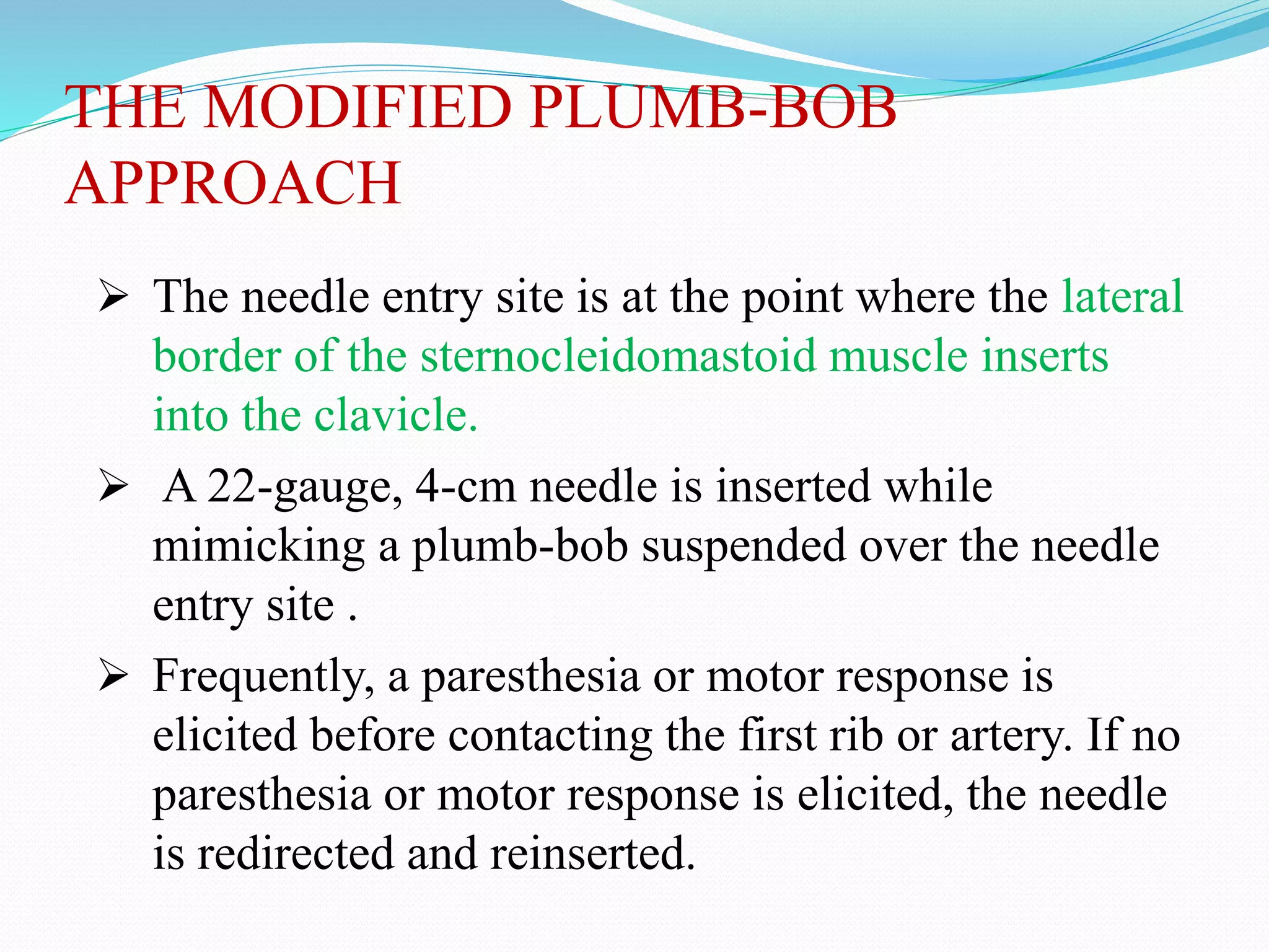 THE MODIFIED PLUMB-BOB
APPROACH
 The needle entry site is at the point where the lateral
border of the sternocleidomastoid muscle inserts
into the clavicle.
 A 22-gauge, 4-cm needle is inserted while
mimicking a plumb-bob suspended over the needle
entry site .
 Frequently, a paresthesia or motor response is
elicited before contacting the first rib or artery. If no
paresthesia or motor response is elicited, the needle
is redirected and reinserted.
 