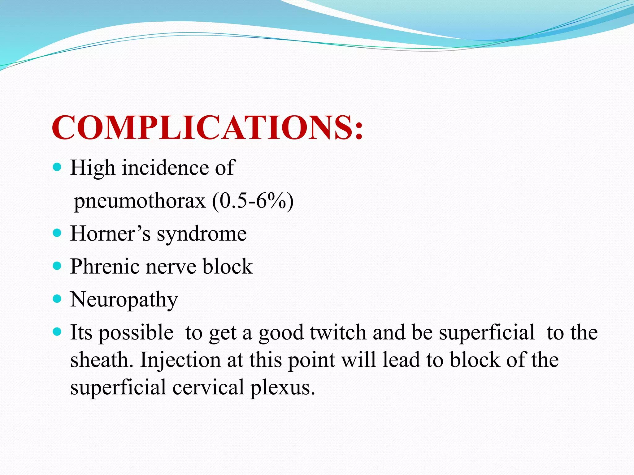 COMPLICATIONS:
 High incidence of
pneumothorax (0.5-6%)
 Horner’s syndrome
 Phrenic nerve block
 Neuropathy
 Its possible to get a good twitch and be superficial to the
sheath. Injection at this point will lead to block of the
superficial cervical plexus.
 