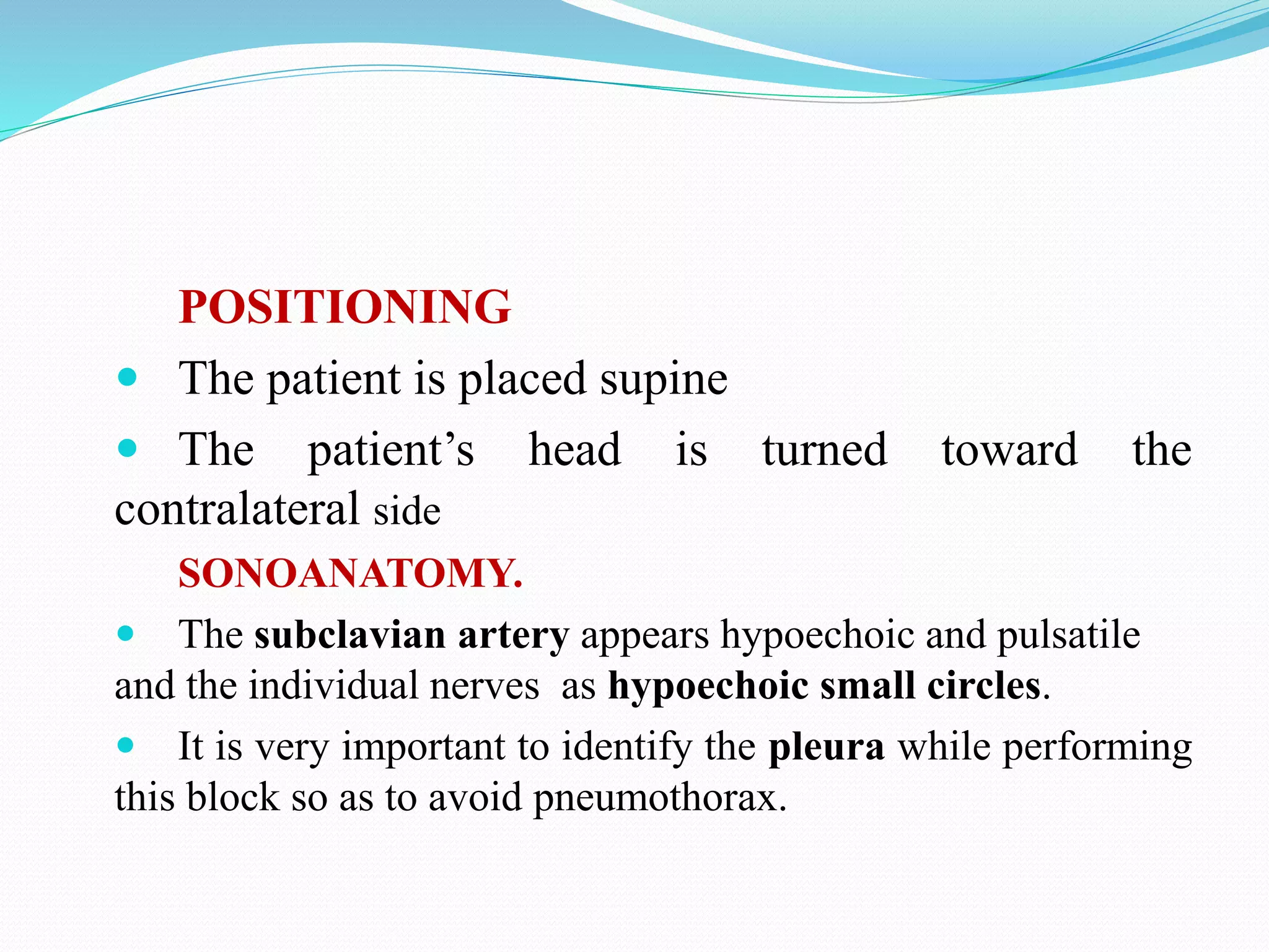 POSITIONING
 The patient is placed supine
 The patient’s head is turned toward the
contralateral side
SONOANATOMY.
 The subclavian artery appears hypoechoic and pulsatile
and the individual nerves as hypoechoic small circles.
 It is very important to identify the pleura while performing
this block so as to avoid pneumothorax.
 