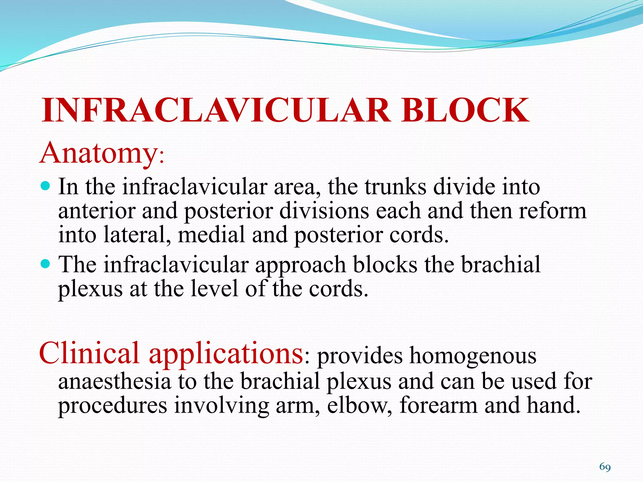 INFRACLAVICULAR BLOCK
Anatomy:
 In the infraclavicular area, the trunks divide into
anterior and posterior divisions each and then reform
into lateral, medial and posterior cords.
 The infraclavicular approach blocks the brachial
plexus at the level of the cords.
Clinical applications: provides homogenous
anaesthesia to the brachial plexus and can be used for
procedures involving arm, elbow, forearm and hand.
69
 