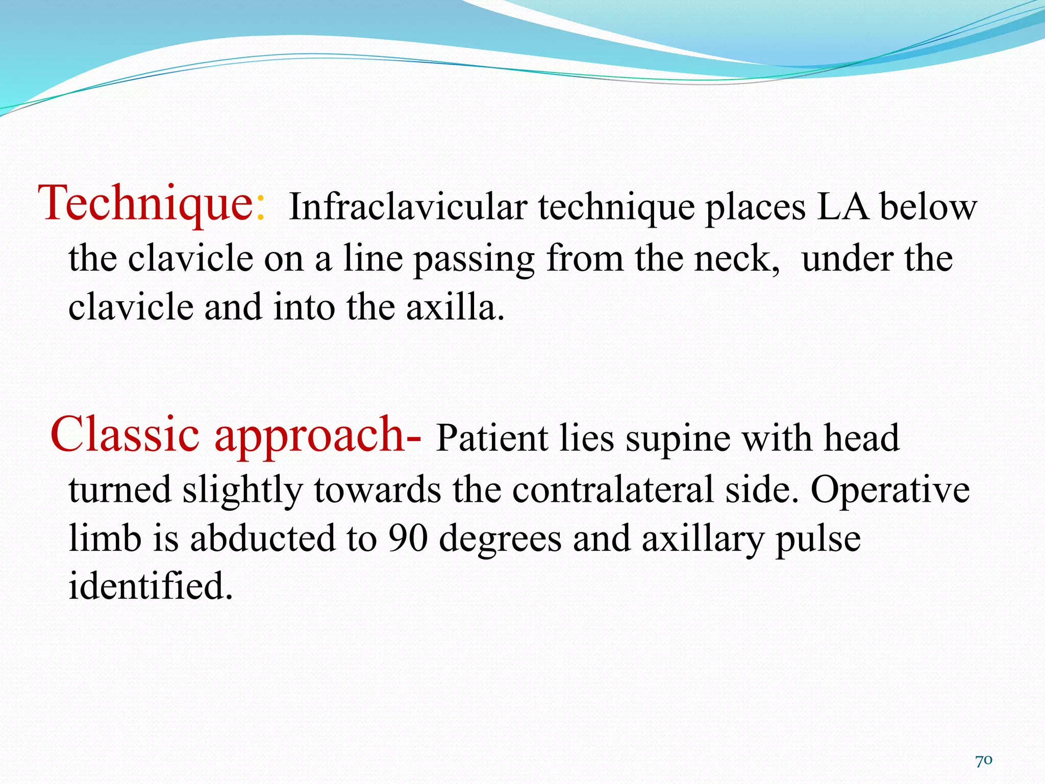 Technique: Infraclavicular technique places LA below
the clavicle on a line passing from the neck, under the
clavicle and into the axilla.
Classic approach- Patient lies supine with head
turned slightly towards the contralateral side. Operative
limb is abducted to 90 degrees and axillary pulse
identified.
70
 