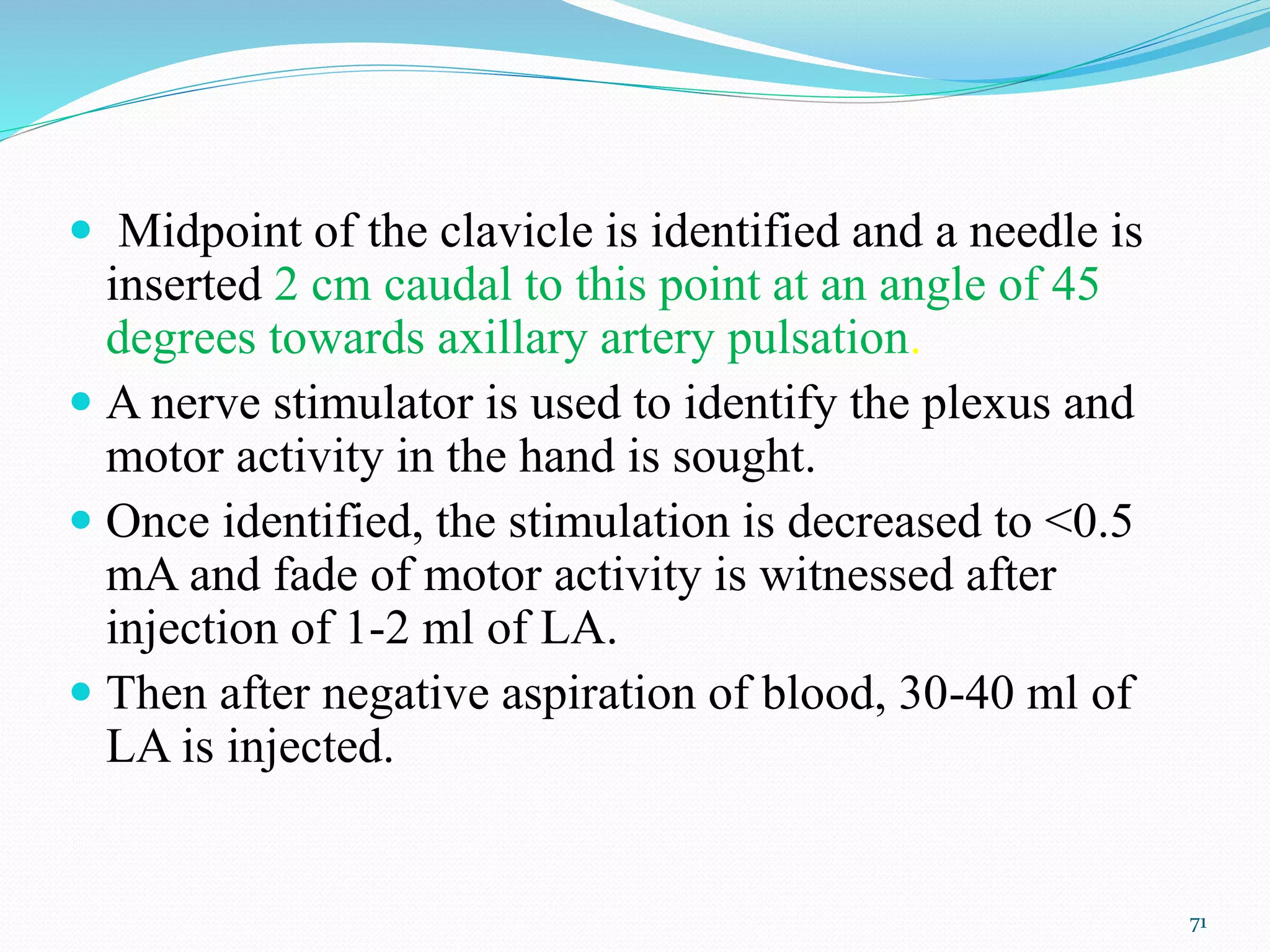  Midpoint of the clavicle is identified and a needle is
inserted 2 cm caudal to this point at an angle of 45
degrees towards axillary artery pulsation.
 A nerve stimulator is used to identify the plexus and
motor activity in the hand is sought.
 Once identified, the stimulation is decreased to <0.5
mA and fade of motor activity is witnessed after
injection of 1-2 ml of LA.
 Then after negative aspiration of blood, 30-40 ml of
LA is injected.
71
 