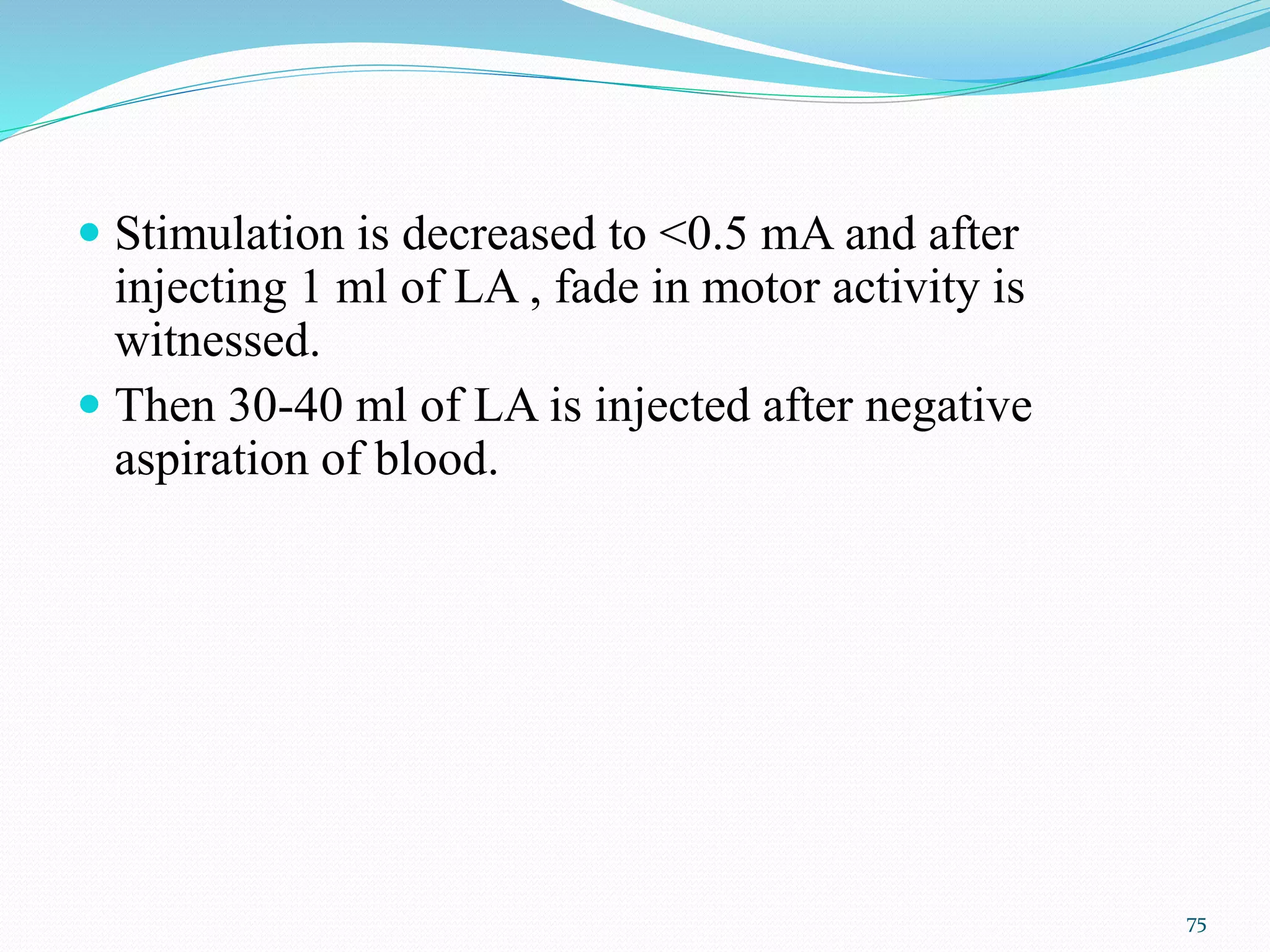  Stimulation is decreased to <0.5 mA and after
injecting 1 ml of LA , fade in motor activity is
witnessed.
 Then 30-40 ml of LA is injected after negative
aspiration of blood.
75
 
