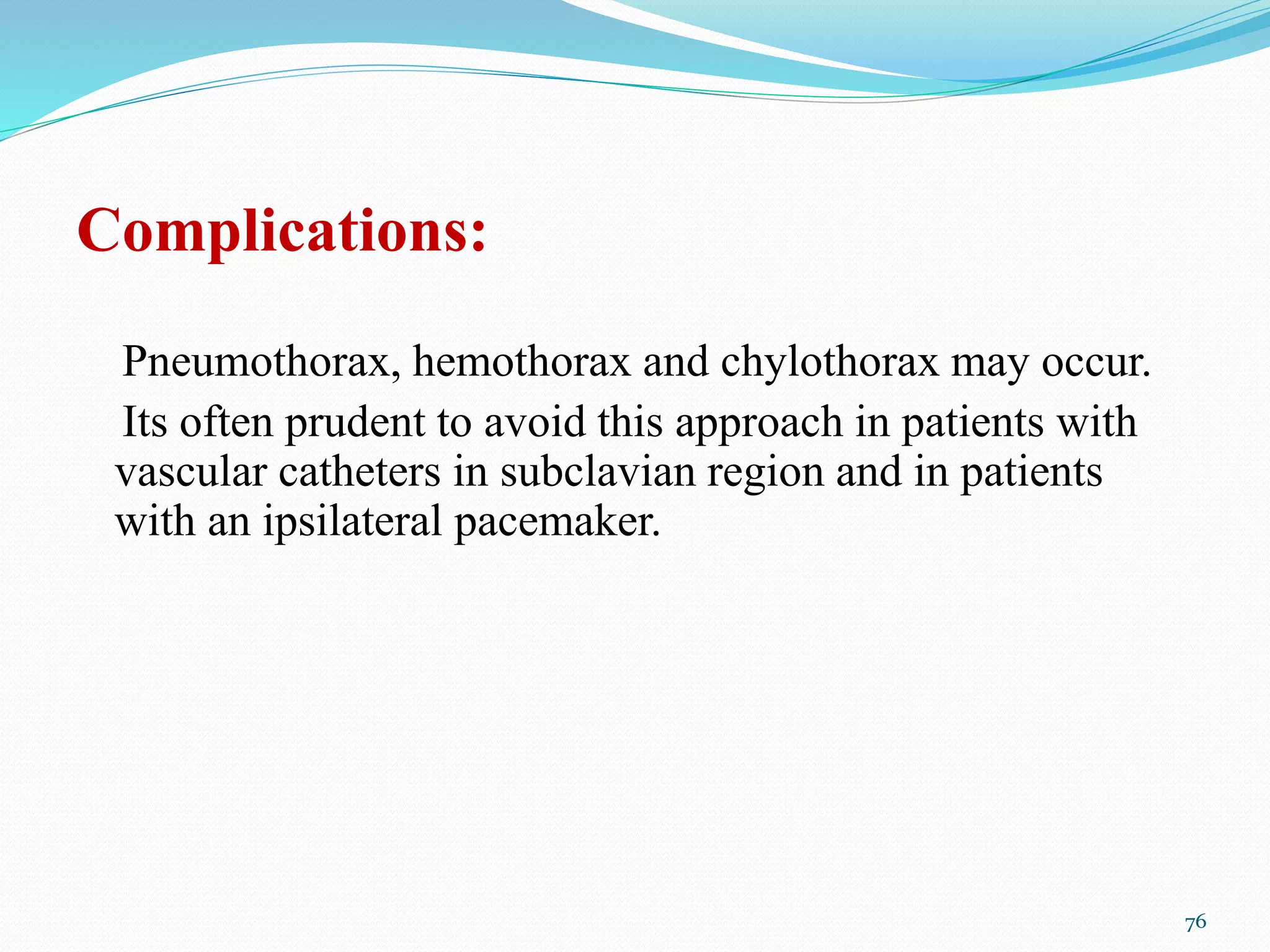 Complications:
Pneumothorax, hemothorax and chylothorax may occur.
Its often prudent to avoid this approach in patients with
vascular catheters in subclavian region and in patients
with an ipsilateral pacemaker.
76
 