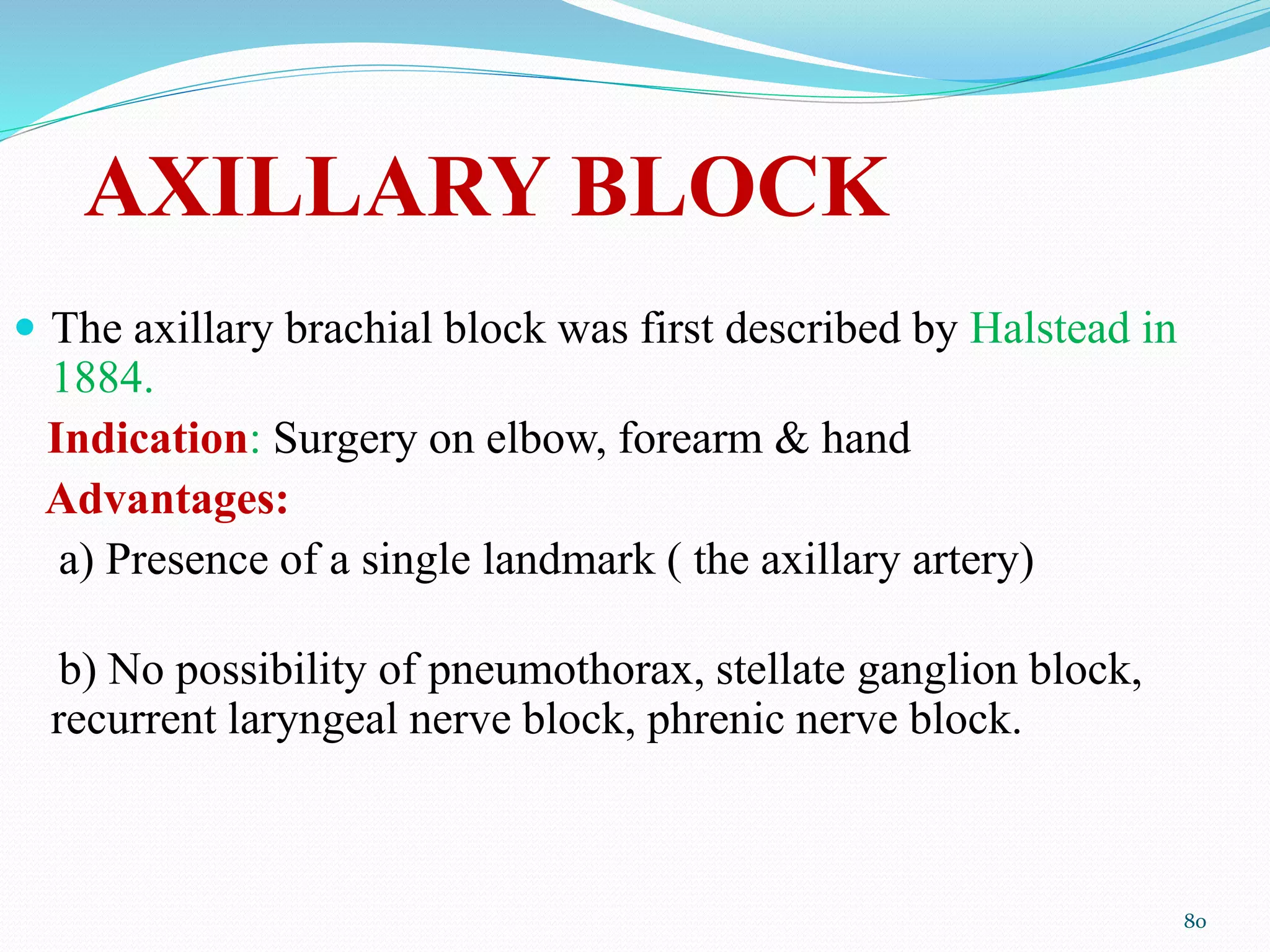 AXILLARY BLOCK
 The axillary brachial block was first described by Halstead in
1884.
Indication: Surgery on elbow, forearm & hand
Advantages:
a) Presence of a single landmark ( the axillary artery)
b) No possibility of pneumothorax, stellate ganglion block,
recurrent laryngeal nerve block, phrenic nerve block.
80
 