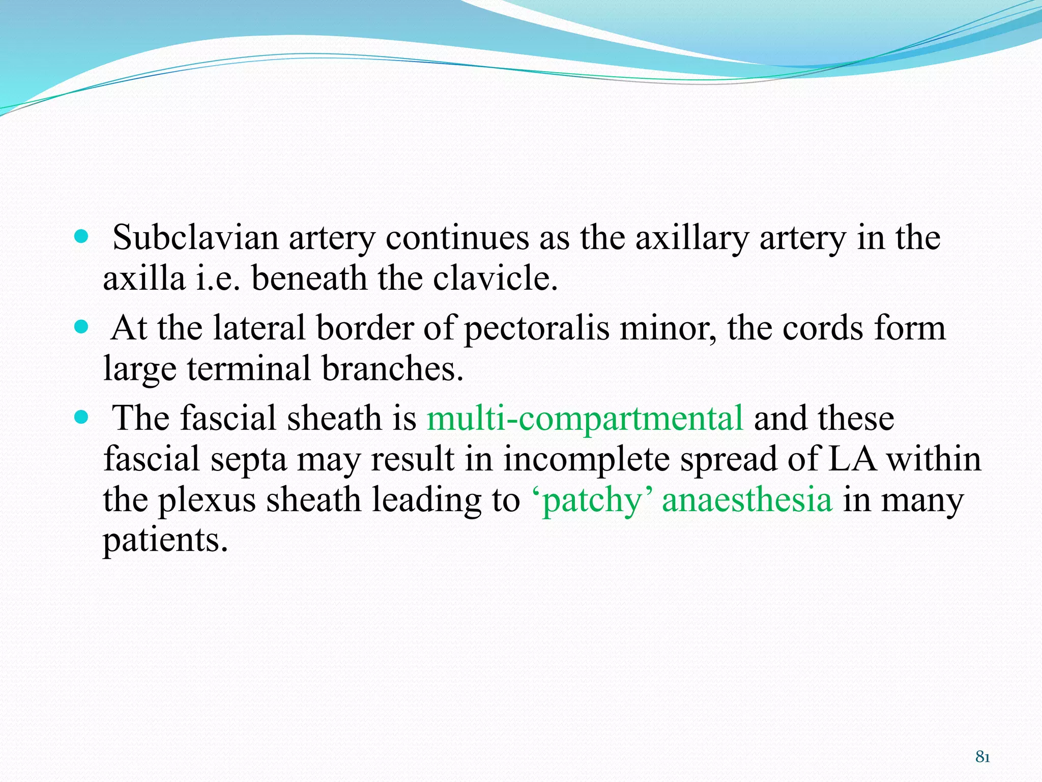  Subclavian artery continues as the axillary artery in the
axilla i.e. beneath the clavicle.
 At the lateral border of pectoralis minor, the cords form
large terminal branches.
 The fascial sheath is multi-compartmental and these
fascial septa may result in incomplete spread of LA within
the plexus sheath leading to ‘patchy’ anaesthesia in many
patients.
81
 