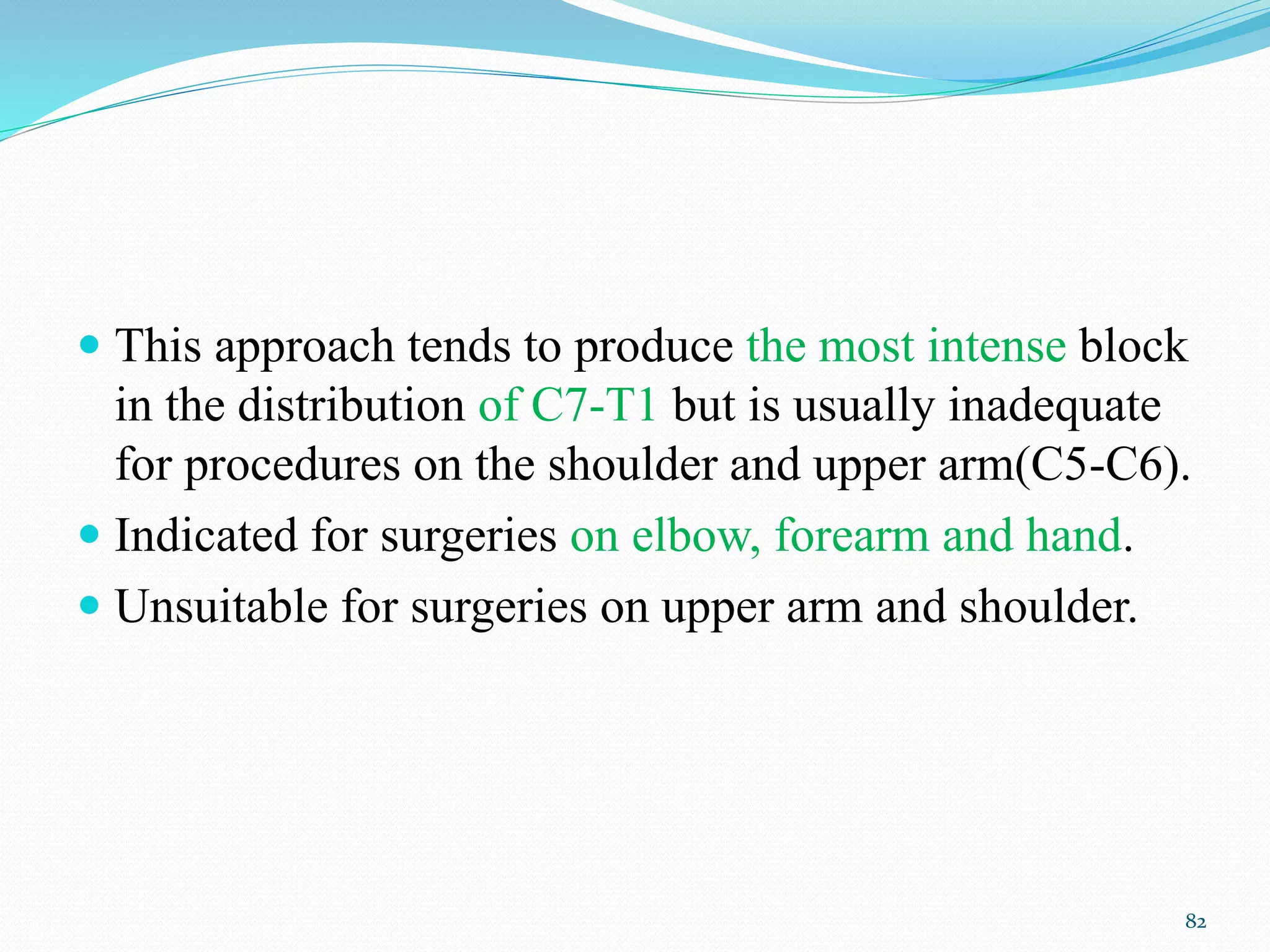  This approach tends to produce the most intense block
in the distribution of C7-T1 but is usually inadequate
for procedures on the shoulder and upper arm(C5-C6).
 Indicated for surgeries on elbow, forearm and hand.
 Unsuitable for surgeries on upper arm and shoulder.
82
 