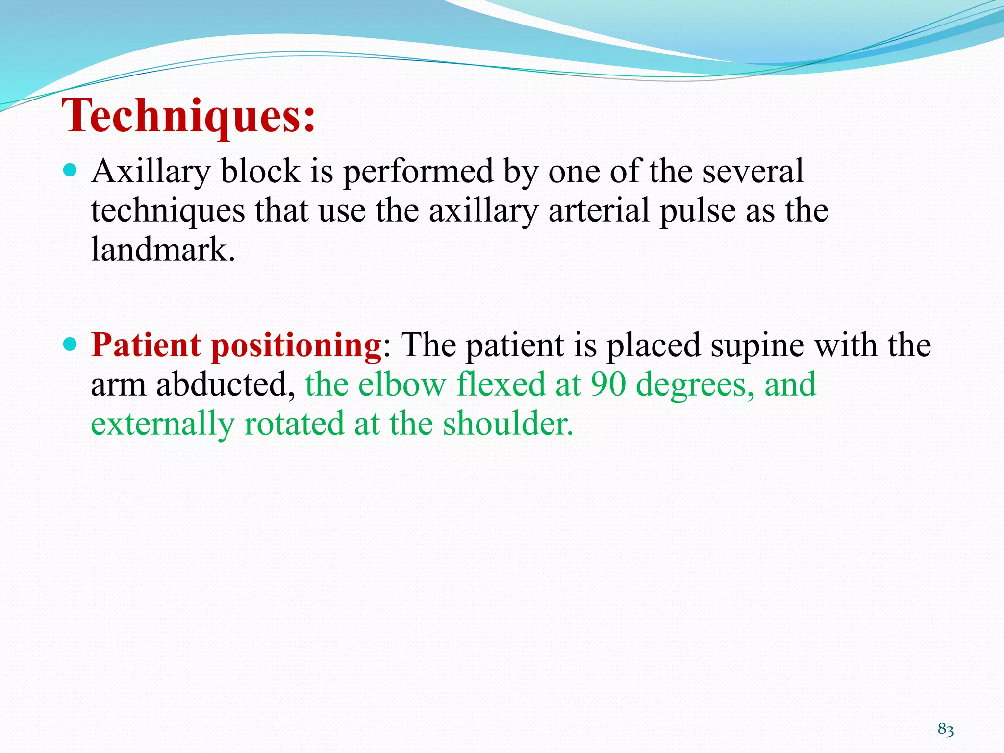 Techniques:
 Axillary block is performed by one of the several
techniques that use the axillary arterial pulse as the
landmark.
 Patient positioning: The patient is placed supine with the
arm abducted, the elbow flexed at 90 degrees, and
externally rotated at the shoulder.
83
 