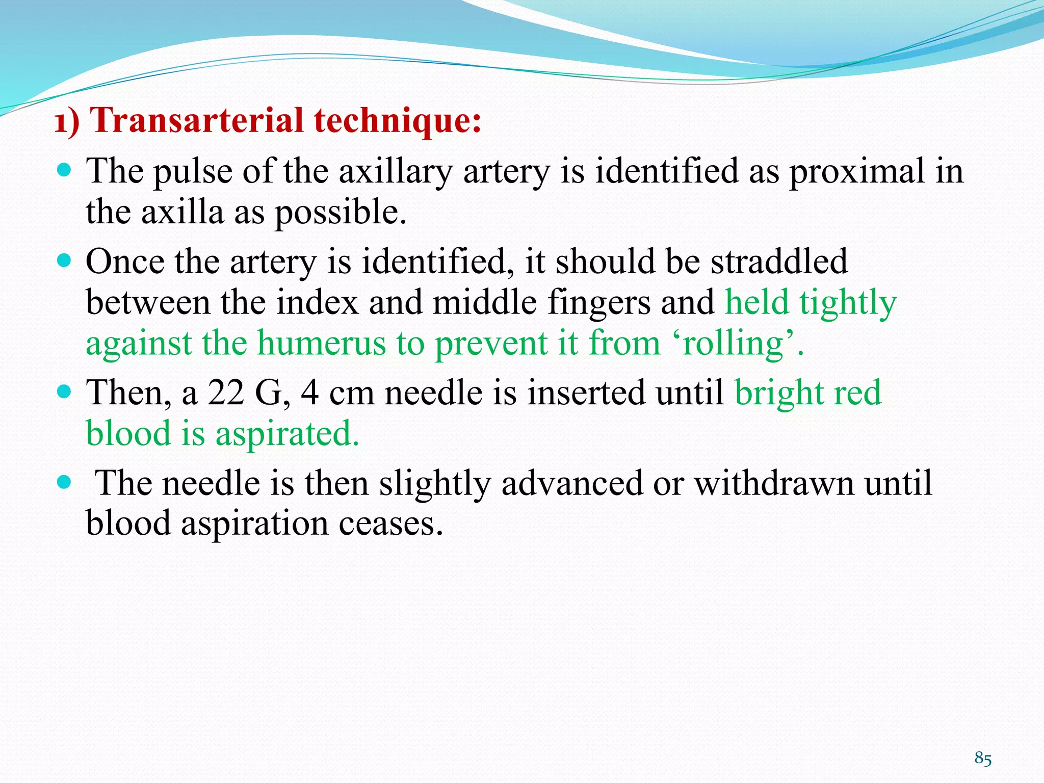1) Transarterial technique:
 The pulse of the axillary artery is identified as proximal in
the axilla as possible.
 Once the artery is identified, it should be straddled
between the index and middle fingers and held tightly
against the humerus to prevent it from ‘rolling’.
 Then, a 22 G, 4 cm needle is inserted until bright red
blood is aspirated.
 The needle is then slightly advanced or withdrawn until
blood aspiration ceases.
85
 