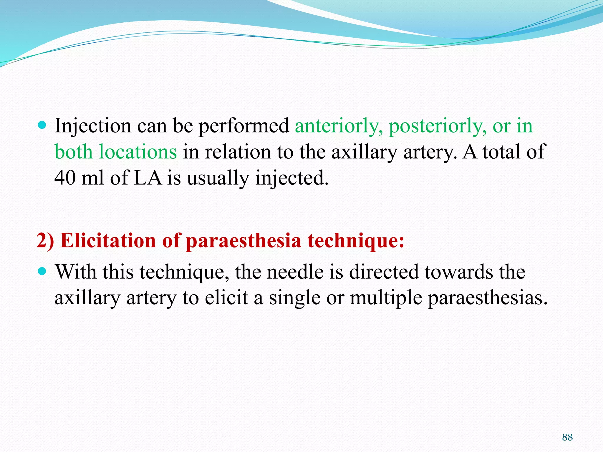  Injection can be performed anteriorly, posteriorly, or in
both locations in relation to the axillary artery. A total of
40 ml of LA is usually injected.
2) Elicitation of paraesthesia technique:
 With this technique, the needle is directed towards the
axillary artery to elicit a single or multiple paraesthesias.
88
 