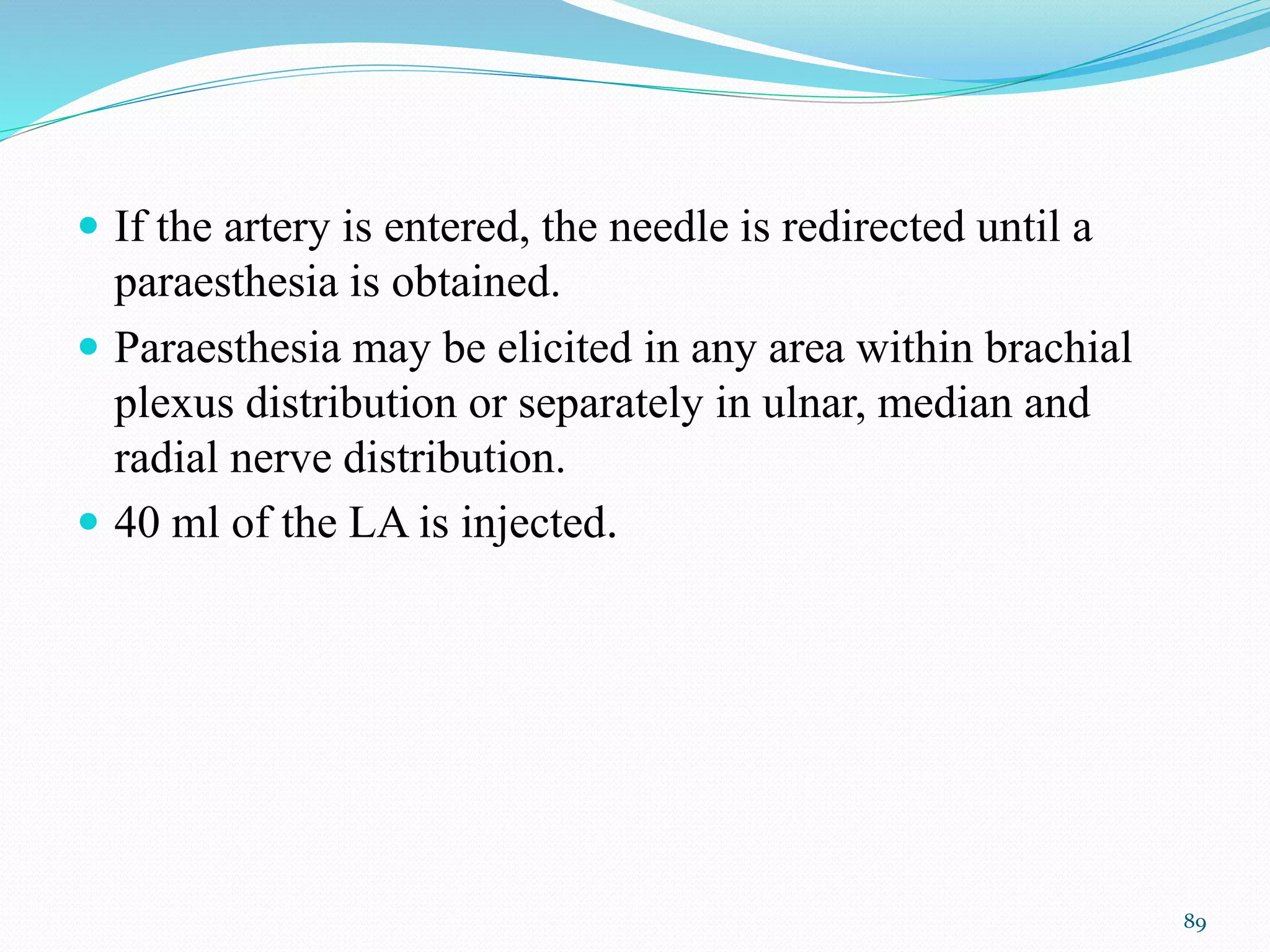  If the artery is entered, the needle is redirected until a
paraesthesia is obtained.
 Paraesthesia may be elicited in any area within brachial
plexus distribution or separately in ulnar, median and
radial nerve distribution.
 40 ml of the LA is injected.
89
 