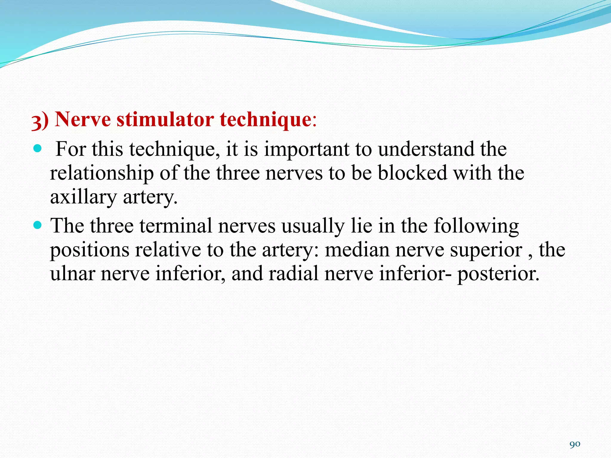3) Nerve stimulator technique:
 For this technique, it is important to understand the
relationship of the three nerves to be blocked with the
axillary artery.
 The three terminal nerves usually lie in the following
positions relative to the artery: median nerve superior , the
ulnar nerve inferior, and radial nerve inferior- posterior.
90
 