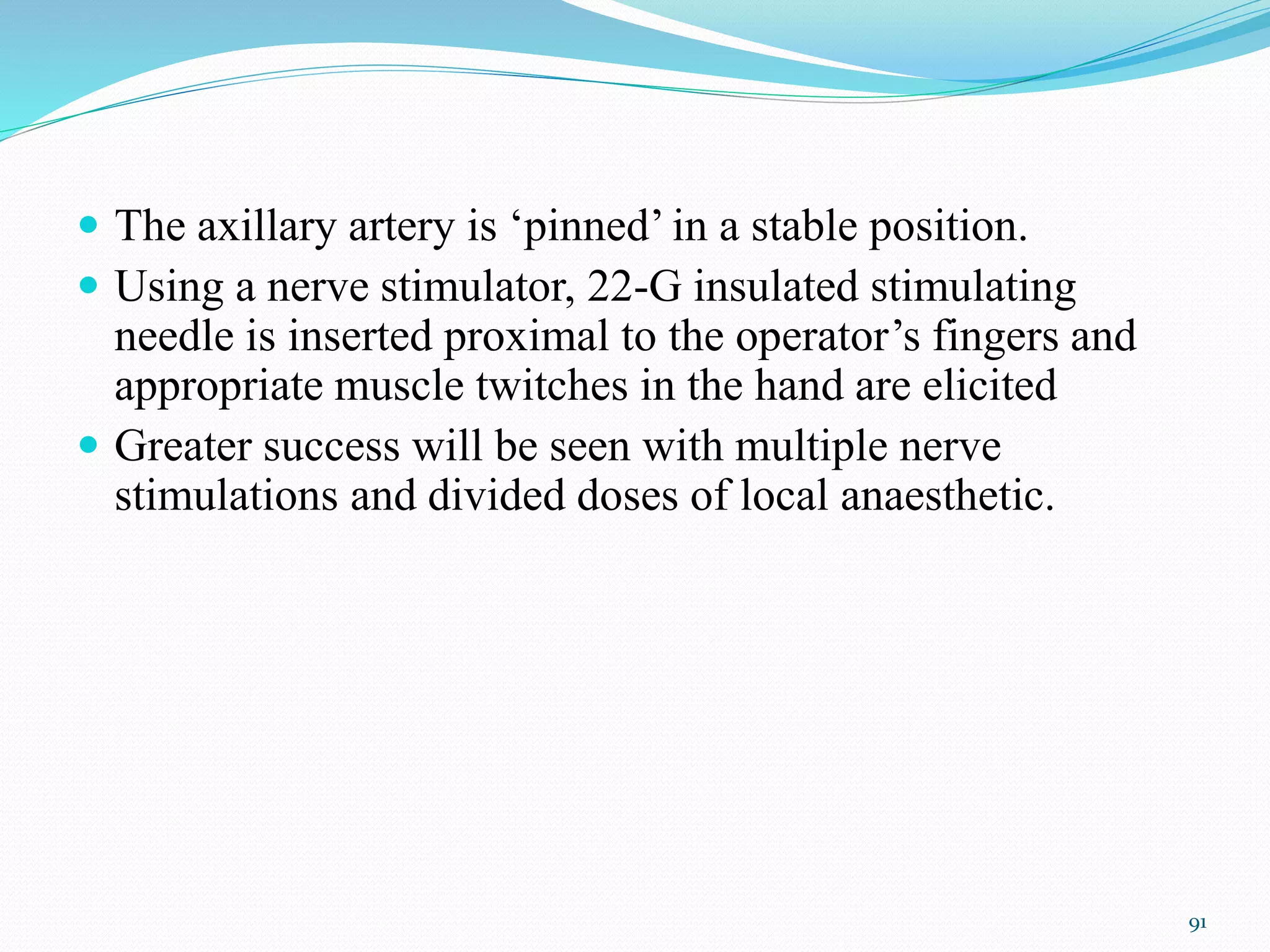  The axillary artery is ‘pinned’ in a stable position.
 Using a nerve stimulator, 22-G insulated stimulating
needle is inserted proximal to the operator’s fingers and
appropriate muscle twitches in the hand are elicited
 Greater success will be seen with multiple nerve
stimulations and divided doses of local anaesthetic.
91
 