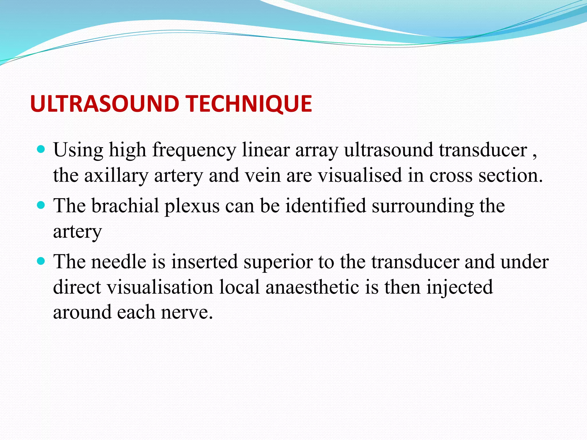 ULTRASOUND TECHNIQUE
 Using high frequency linear array ultrasound transducer ,
the axillary artery and vein are visualised in cross section.
 The brachial plexus can be identified surrounding the
artery
 The needle is inserted superior to the transducer and under
direct visualisation local anaesthetic is then injected
around each nerve.
 