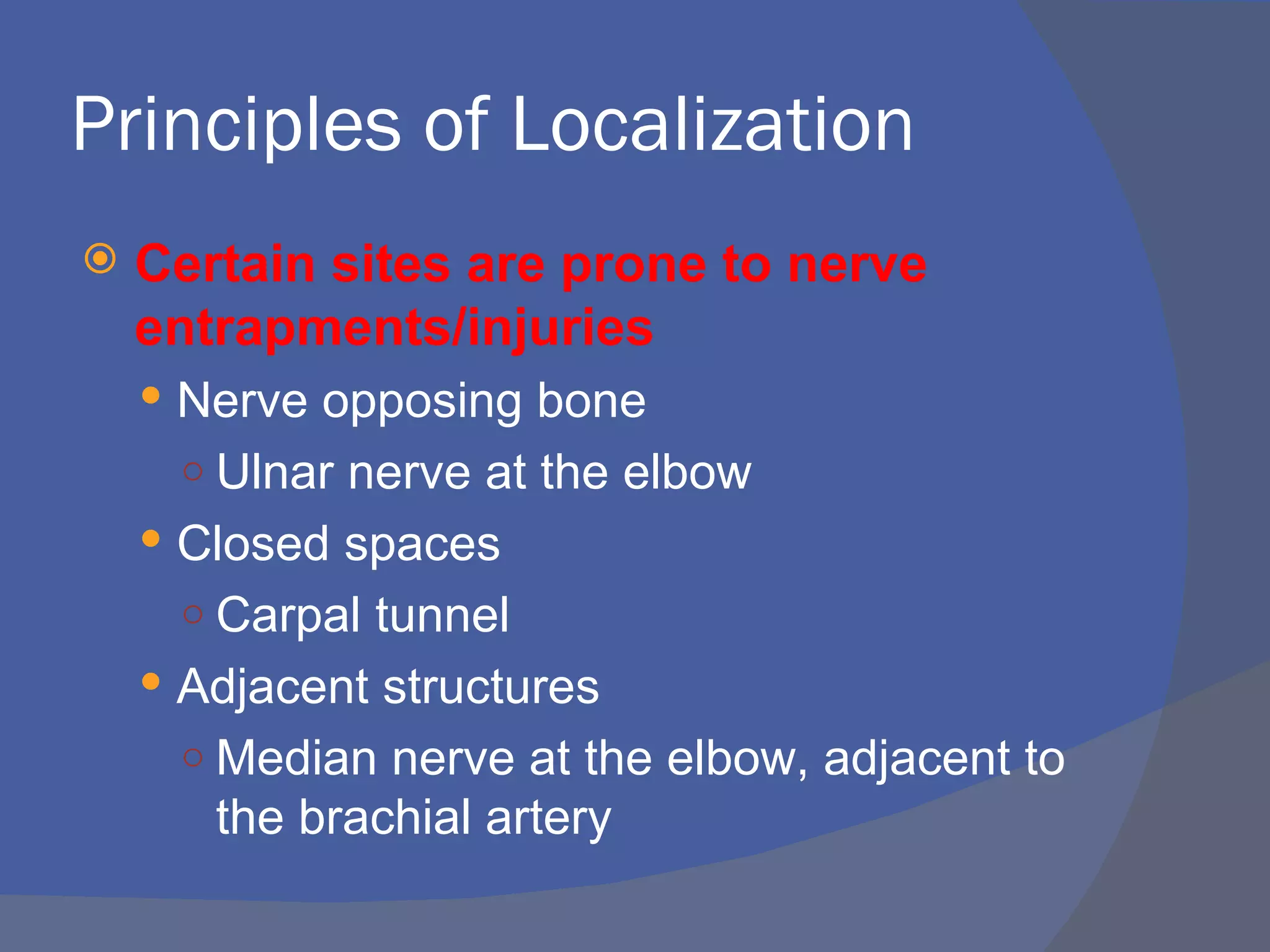 Principles of Localization
   Certain sites are prone to nerve
    entrapments/injuries
     Nerve opposing bone
     ○ Ulnar nerve at the elbow
     Closed spaces
     ○ Carpal tunnel
     Adjacent structures
     ○ Median nerve at the elbow, adjacent to
       the brachial artery
 