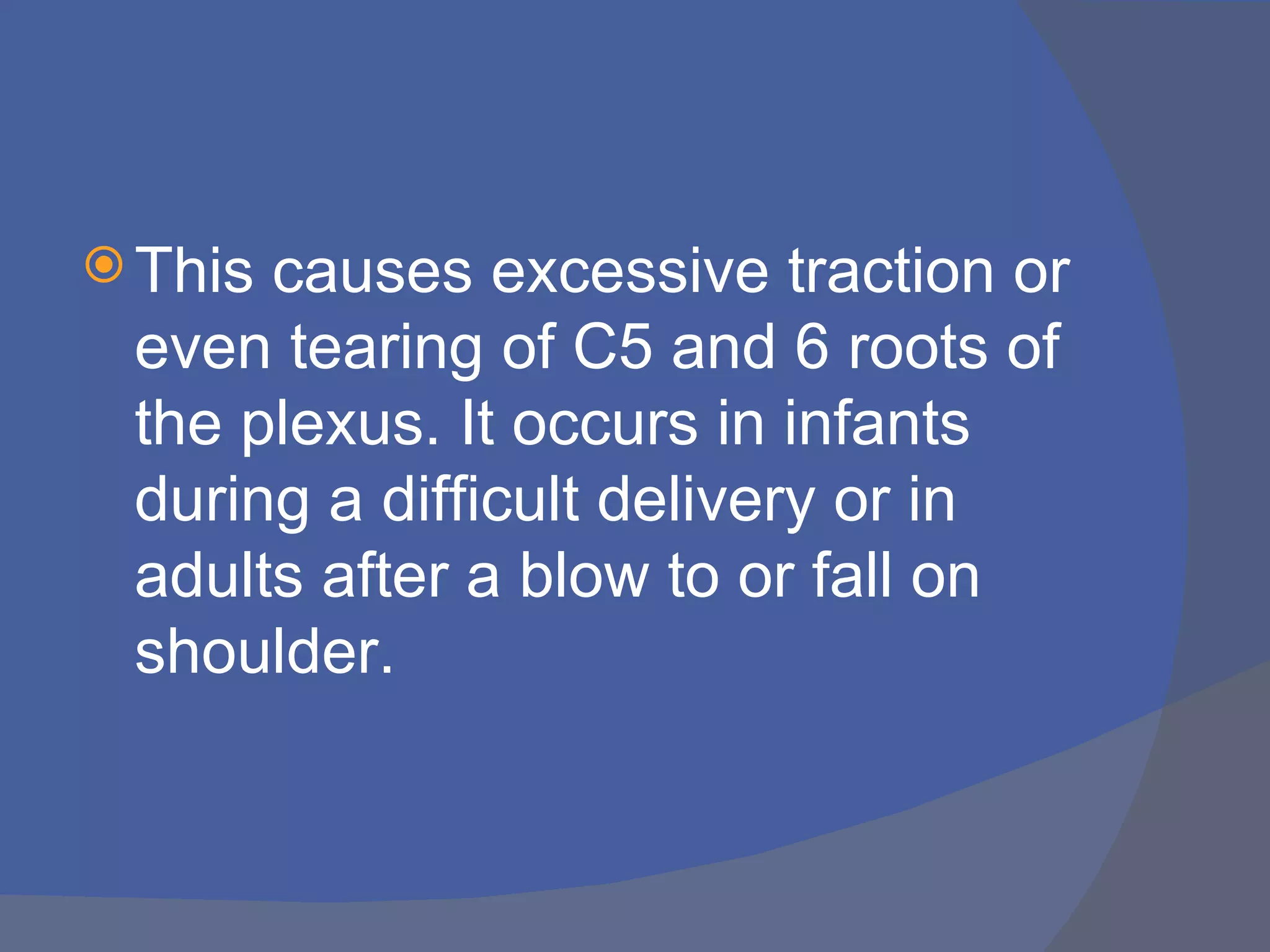  Thiscauses excessive traction or
 even tearing of C5 and 6 roots of
 the plexus. It occurs in infants
 during a difficult delivery or in
 adults after a blow to or fall on
 shoulder.
 