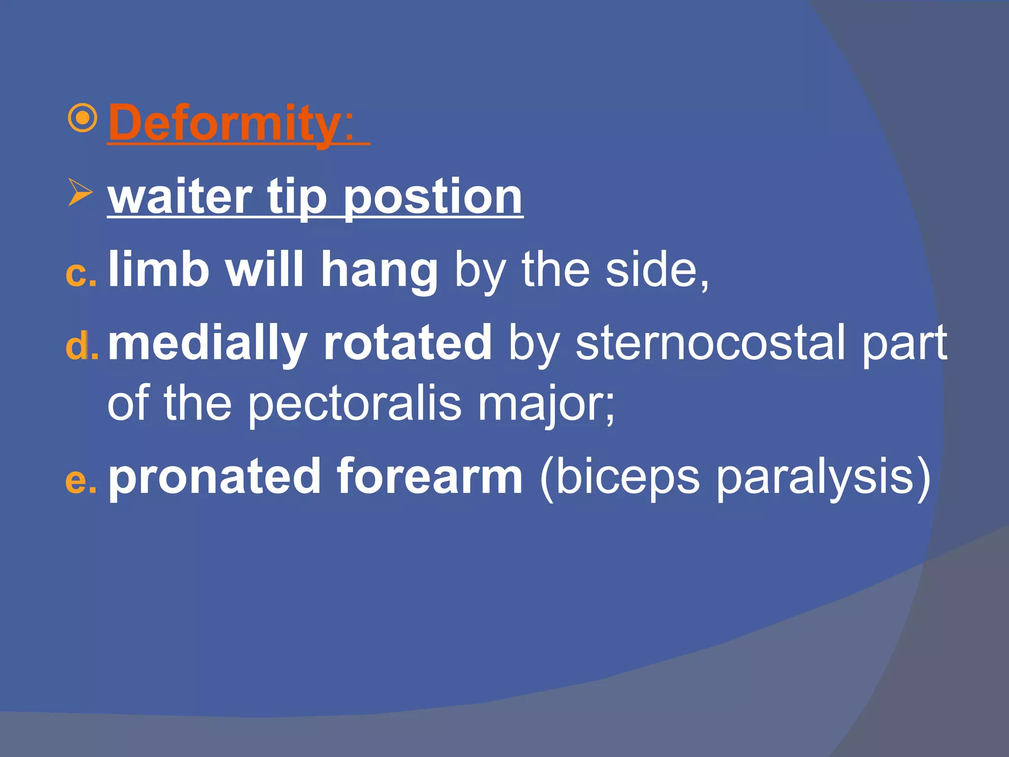  Deformity:
 waiter   tip postion
c. limb will hang by the side,
d. medially rotated by sternocostal part
   of the pectoralis major;
e. pronated forearm (biceps paralysis)
 