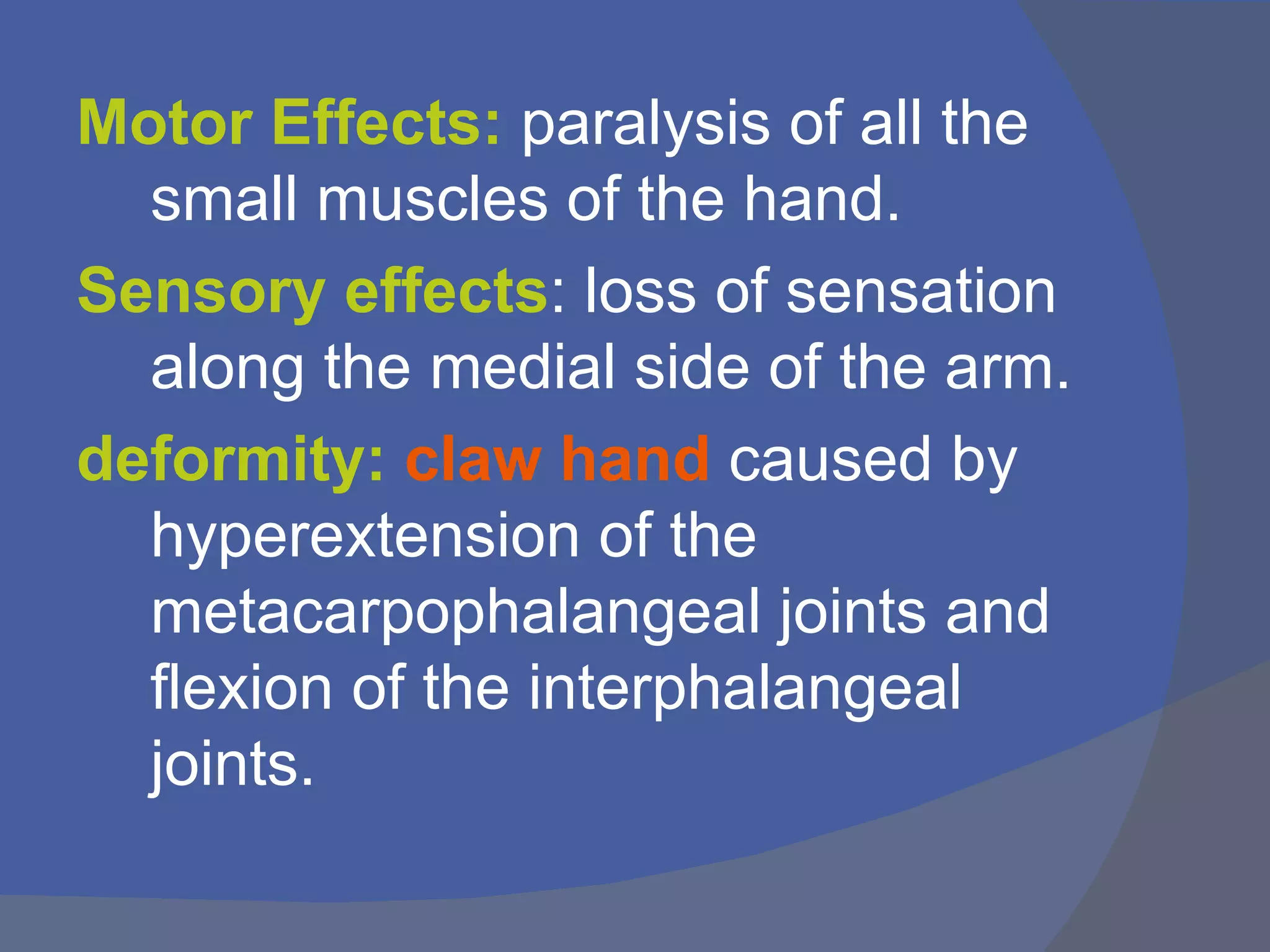 Motor Effects: paralysis of all the
  small muscles of the hand.
Sensory effects: loss of sensation
  along the medial side of the arm.
deformity: claw hand caused by
  hyperextension of the
  metacarpophalangeal joints and
  flexion of the interphalangeal
  joints.
 