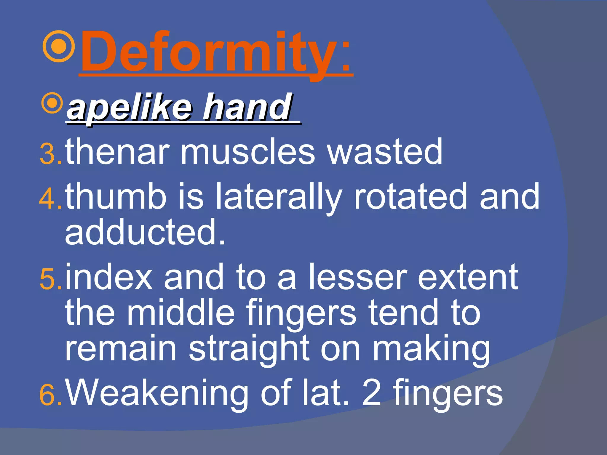 Deformity:
apelike hand
3.thenar muscles wasted
4.thumb is laterally rotated and
  adducted.
5.index and to a lesser extent
  the middle fingers tend to
  remain straight on making
6.Weakening of lat. 2 fingers
 