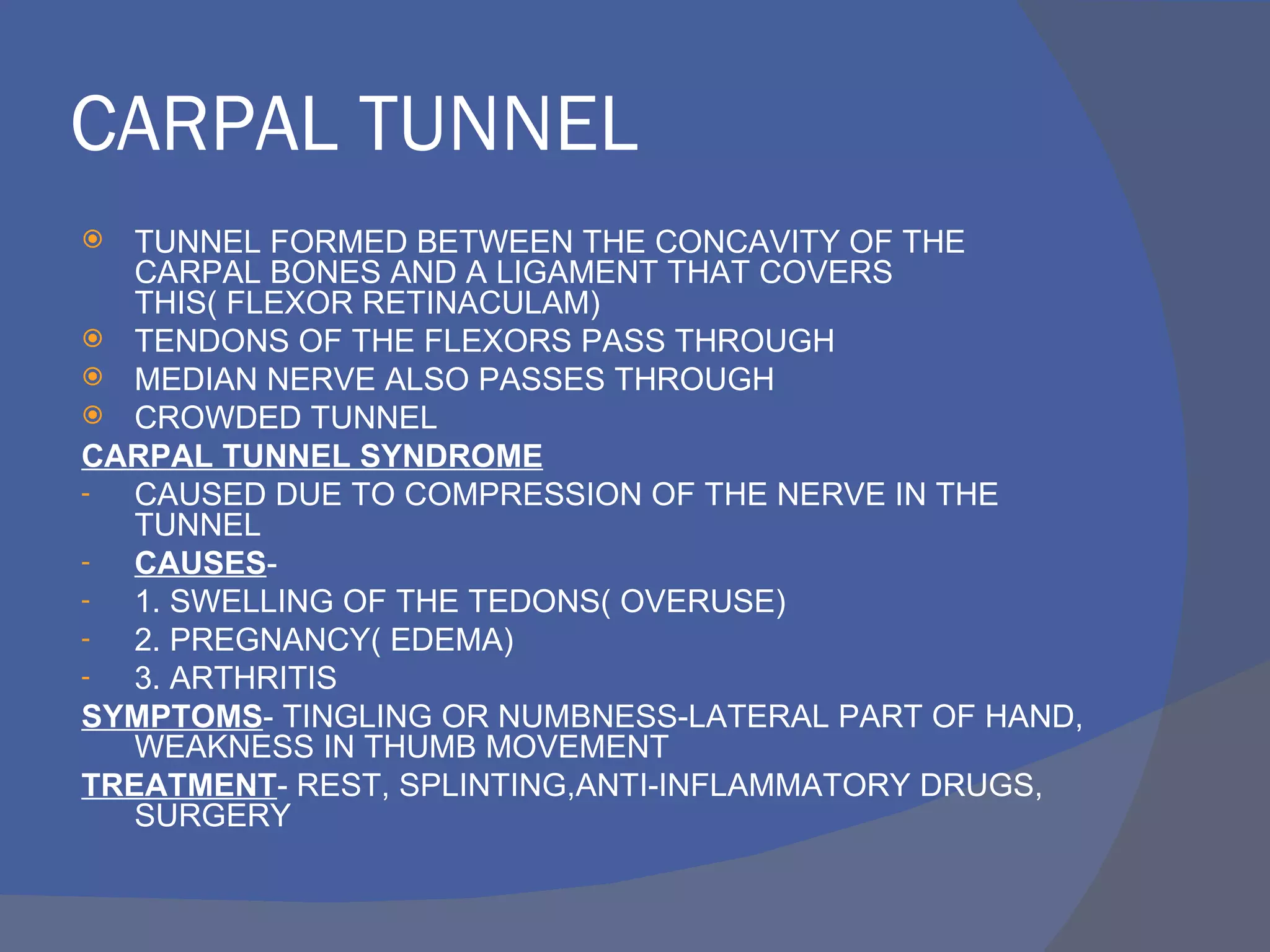 CARPAL TUNNEL
  TUNNEL FORMED BETWEEN THE CONCAVITY OF THE
   CARPAL BONES AND A LIGAMENT THAT COVERS
   THIS( FLEXOR RETINACULAM)
 TENDONS OF THE FLEXORS PASS THROUGH
 MEDIAN NERVE ALSO PASSES THROUGH
 CROWDED TUNNEL
CARPAL TUNNEL SYNDROME
-  CAUSED DUE TO COMPRESSION OF THE NERVE IN THE
   TUNNEL
-  CAUSES-
-  1. SWELLING OF THE TEDONS( OVERUSE)
-  2. PREGNANCY( EDEMA)
-  3. ARTHRITIS
SYMPTOMS- TINGLING OR NUMBNESS-LATERAL PART OF HAND,
   WEAKNESS IN THUMB MOVEMENT
TREATMENT- REST, SPLINTING,ANTI-INFLAMMATORY DRUGS,
   SURGERY
 