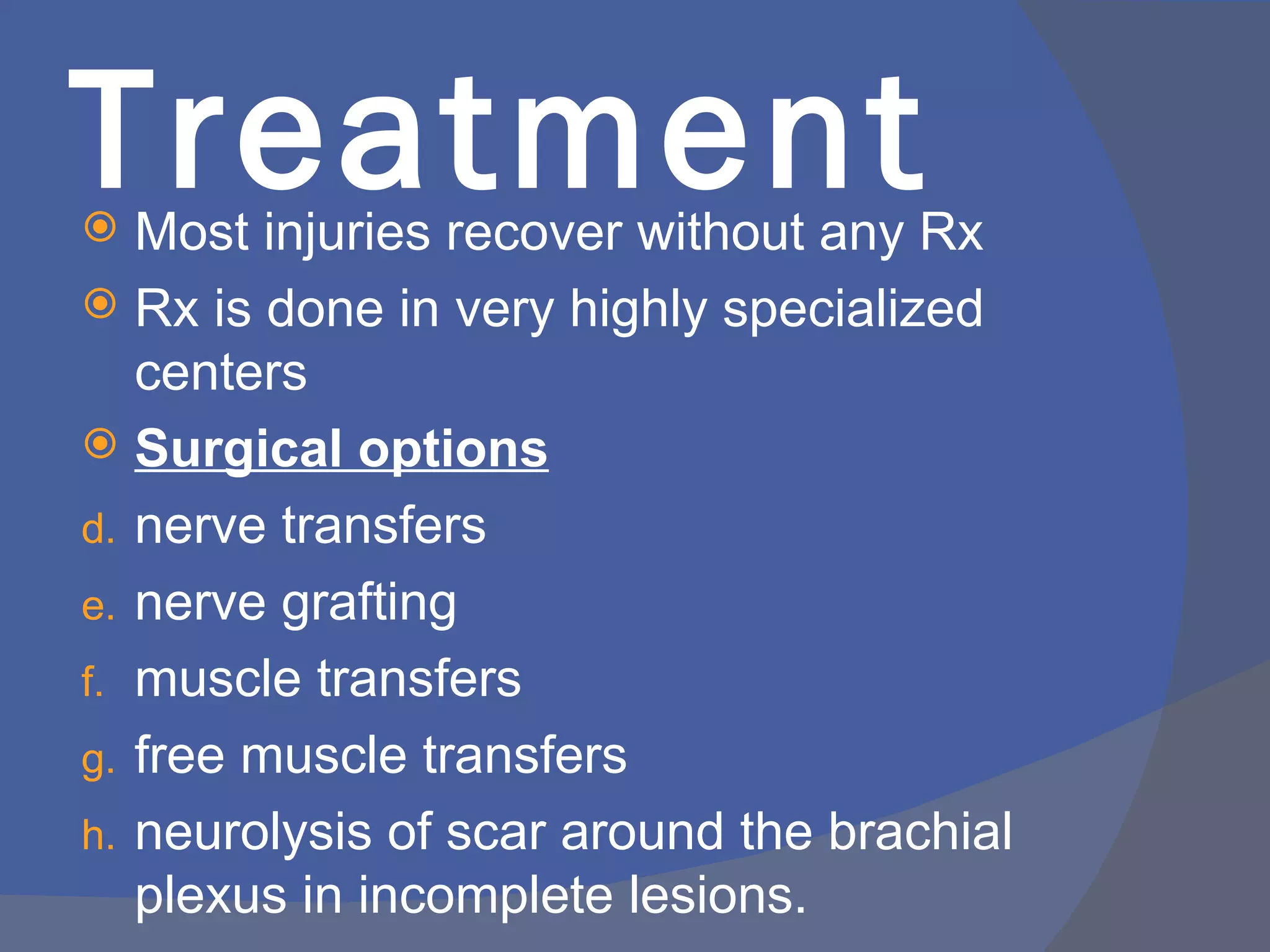 Treatment
  Most injuries recover without any Rx
 Rx is done in very highly specialized
   centers
 Surgical options
d. nerve transfers
e. nerve grafting
f. muscle transfers
g. free muscle transfers
h. neurolysis of scar around the brachial
   plexus in incomplete lesions.
 