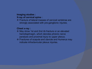 Imaging studies :
X-ray of cervical spine :
 Fracture of lateral masses of cervical vertebrae are
strongly associated with pre-ganglionic injuries.
Chest x-ray :
 May show 1st and 2nd rib fracture or an elevated
hemidiaphragm, which denotes phrenic nerve
paralysis and proximal injury to upper plexus.
 Fractures of scapula and clavicle and Humerus may
indicate infraclavicular plexus injuries.
 