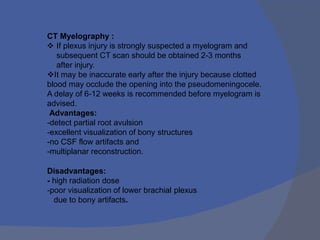 CT Myelography :
 If plexus injury is strongly suspected a myelogram and
subsequent CT scan should be obtained 2-3 months
after injury.
It may be inaccurate early after the injury because clotted
blood may occlude the opening into the pseudomeningocele.
A delay of 6-12 weeks is recommended before myelogram is
advised.
Advantages:
-detect partial root avulsion
-excellent visualization of bony structures
-no CSF flow artifacts and
-multiplanar reconstruction.
Disadvantages:
- high radiation dose
-poor visualization of lower brachial plexus
due to bony artifacts.
 