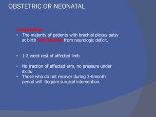 OBSTETRIC OR NEONATAL
Consevative
• The majority of patients with brachial plexus palsy
at birth will recover from neurologic deficit.
• 1-2 week rest of affected limb
• No traction of affected arm, no pressure under
axila.
• Those who do not recover during 3-6month
period will Require surgical intervention.
 