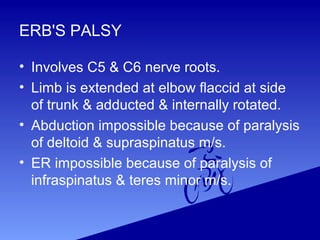 ERB'S PALSY
• Involves C5 & C6 nerve roots.
• Limb is extended at elbow flaccid at side
of trunk & adducted & internally rotated.
• Abduction impossible because of paralysis
of deltoid & supraspinatus m/s.
• ER impossible because of paralysis of
infraspinatus & teres minor m/s.
 