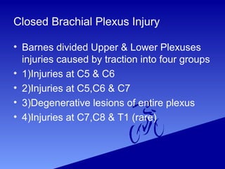 Closed Brachial Plexus Injury
• Barnes divided Upper & Lower Plexuses
injuries caused by traction into four groups
• 1)Injuries at C5 & C6
• 2)Injuries at C5,C6 & C7
• 3)Degenerative lesions of entire plexus
• 4)Injuries at C7,C8 & T1 (rare)
 