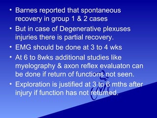 • Barnes reported that spontaneous
recovery in group 1 & 2 cases
• But in case of Degenerative plexuses
injuries there is partial recovery.
• EMG should be done at 3 to 4 wks
• At 6 to 8wks additional studies like
myelography & axon reflex evaluaton can
be done if return of functions not seen.
• Exploration is justified at 3 to 6 mths after
injury if function has not returned.
 
