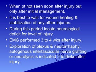 • When pt not seen soon after injury but
only after initial management,
• It is best to wait for wound healing &
stabilization of any other injuries.
• During this period locate neurological
deficit for level of injury.
• EMG performed 3 to 4 wks after injury.
• Exploration of plexus & neurorrhaphy,
autogenous interfascicular nerve grafting
or neurolysis is indicated 3 to 6wks after
injury.
 