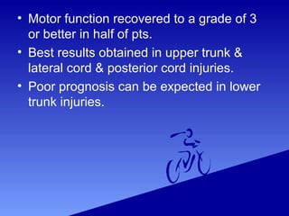 • Motor function recovered to a grade of 3
or better in half of pts.
• Best results obtained in upper trunk &
lateral cord & posterior cord injuries.
• Poor prognosis can be expected in lower
trunk injuries.
 