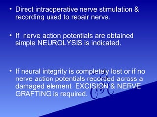 • Direct intraoperative nerve stimulation &
recording used to repair nerve.
• If nerve action potentials are obtained
simple NEUROLYSIS is indicated.
• If neural integrity is completely lost or if no
nerve action potentials recorded across a
damaged element EXCISION & NERVE
GRAFTING is required.
 